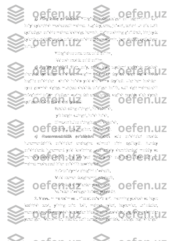 g)   YOrg’ichoq   qo’shiqlari .   YOrg’ichoq   deb   atalgan   qo’l   tegirmonini   kuni
bo’yi aylantirish mashaqqatli  mehnat. Bug’doy, arpa, jo’xori, tariqni un qila turib
aytiladigan qo’shiq mehnat kishisiga hamroh. Og’ir toshning g’o’ldirab, bir joyda
aylanib turishi ohangida to’qilgan qo’shiqlar ham vazmin, ham cho’zib aytiladigan
bo’ladi:
YOrg’ichoq torta-torta toldi qo’lim,
Ikki tosh orasida qoldi qo’lim.
d)   Sog’im   qo’shig’i .   Sigir,   qo’y,   echki,   biya,   tuyalarni   sog’ishda   erkalash
ohangida   aytiladigan   qo’shiqlarni   sog’im   qo’shiqlari   deyiladi.   Sigir   sog’ish   bilan
bog’liq   qo’shiqlar   –   «ho’sh-ho’sh»   yoki   «ho’shim»   deyiladi.   Ular   ham   boshdan-
oyoq   govmish   sigirga   murojaat   shaklida   to’qilgan   bo’lib,   sutli   sigir   mehnat   ahli
ro’zg’orini   to’kin   qiladigan   xazina   deb   ardoqlanadi,   sog’ish   paytida   silab-siypab
aytilgan qo’shiq govmishni iydiradi:
Saralab eding o’tingni, ho’sh-ho’sh,
Iyib bergin sutingni, ho’sh-ho’sh,
Olmazor buloq o’ting bor, ho’sh-ho’sh,
Oqar buloq suting bor, ho’sh-ho’sh.
e)   Hunarmandchilik   qo’shiqlari .   O’zbek   xalq   qo’shiqlari   orasida
hunarmandchilik   qo’shiqlari   anchagina   salmoqli   o’rin   egallaydi.   Bunday
qo’shiqlarda   hunarmand   yoki   kosibning   uzoq   tarixiy   sharoitlardagi   moddiy   va
ma`naviy   hayoti,   ichki   ruhiy   kayfiyati   ibtidoiy   ish   qurollari   tufayli   tug’ilgan
mehnat mashaqqati bilan qo’shilib tasvirlanadi:
Bo’z to’qiymiz qirog’ini o’xshatib,
Moki otaman dastginamni qaqshatib,
Bozordagi shoyilardan yaxshi etib,
Nafisdan o’xshagan bo’zim yaxshidir.
2. Mavsum-marosim va urf-odat qo’shiqlari . Insonning yashash va hayot
kechirish   tarzi,   yilning   to’rt   fasli,   mehnat   oylari,   bayramlar,   urf-odatlar,
marosimlar,   mavsumiy   ish-harakatlar   bilan   bog’liq   ravishda   juda   ko’p   qo’shiqlar
yaratilgan.   Marosimlar,   odatlar,   turli-tuman   bo’lganidek,   bularga   bag’ishlangan 