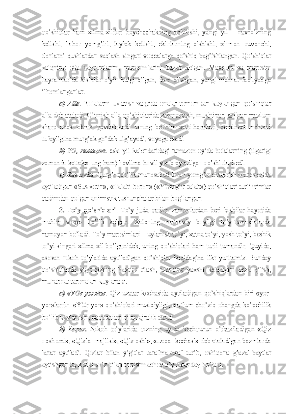 qo’shiqlar   ham   xilma-xildir:   boychechakning   ochilishi,   yangi   yil   –   navro’zning
kelishi,   bahor   yomg’iri,   laylak   kelishi,   ekinlarning   pishishi,   xirmon   quvonchi,
donlarni  qushlardan   saqlash   singari  voqealarga  qo’shiq  bag’ishlangan.   Qo’shiqlar
xalqning   oila   bayramlarini,   marosimlarini   bezab   kelgan.   Mavsum   va   marosim
bayramlarida   kishilar   o’yin-kulgi   qilgan,   dam   olishgan,   yangi   mehnat   faoliyatiga
ilhomlanganlar. 
a)   Alla .   Bolalarni   uxlatish   vaqtida   onalar   tomonidan   kuylangan   qo’shiqlar
alla deb ataladi. O’tmish alla qo’shiqlarida zahmatkash, mushtipar, ezilgan mazlum
sharq   onasi   obrazi   gavdalanadi.   Uning   betinim   xatti-harakati,   beminnat   mehnati
tufayligina murg’ak go’dak ulg’ayadi, voyaga etadi. 
b) YO, ramazon . eski  yil kalendaridagi ramazon oyida bolalarning (ilgarigi
zamonda kattalarning ham) hovlima-hovli yurib aytadigan qo’shiqlari edi.
v) Sus xotin . Qurg’oqchilik munosabati bilan yomg’ir chaqirish marosimida
aytiladigan «Sus xotin», «Talabi boron» («YOmg’ir talab») qo’shiqlari turli irimlar
qadimdan qolgan animistik tushunchalar bilan bog’langan. 
3.   To’y   qo’shiqlari .   To’y   juda   qadim   zamonlardan   beri   kishilar   hayotida
muhim   voqea   bo’lib   kelgan.   Xalqning   ma`naviy   boyligi   to’y-tomoshalarda
namoyon bo’ladi. To’y marosimlari – uylanish to’yi, xatna to’yi, yosh to’yi, beshik
to’yi singari xilma-xil bo’lganidek, uning qo’shiqlari ham turli-tumandir. Quyida,
asosan   nikoh   to’ylarida   aytiladigan   qo’shiqlar   haqidagina   fikr   yuritamiz.   Bunday
qo’shiqlarda   yigit-qizning   baxtini   tilash,   ularning   yaxshi   kelajagini   orzu   qilish,
muhabbat taronalari kuylanadi.
a)   «YOr-yor»lar .   Qiz   uzatar   kechasida   aytiladigan   qo’shiqlardan   biri   «yor-
yor»lardir. «YOr-yor» qo’shiqlari musiqiyligi, ma`lum cho’ziq ohangda ko’pchilik
bo’lib kuylanishi, naqoratlari bilan ajralib turadi.
b)   Lapar.   Nikoh   to’ylarida   qizning   uyida   kechqurun   o’tkaziladigan   «Qiz
oqshomi», «Qizlar majlisi», «Qiz oshi», «Lapar kechasi» deb ataladigan bazmlarda
lapar   aytiladi.   Qizlar   bilan   yigitlar   tarafma-taraf   turib,   oshiqona   g’azal-baytlar
aytishganda, xuddi so’z bilan tortishmachoq o’ynaganday bo’ladi.  