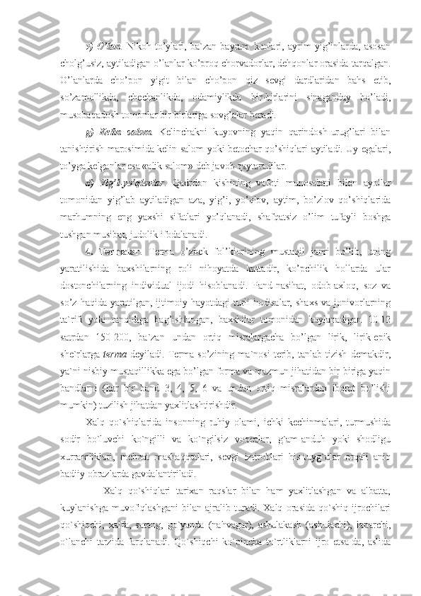 v)   O’lan .   Nikoh   to’ylari,   ba`zan   bayram   kunlari,   ayrim   yig’inlarda,   asosan
cholg’usiz, aytiladigan o’lanlar ko’proq chorvadorlar, dehqonlar orasida tarqalgan.
O’lanlarda   cho’pon   yigit   bilan   cho’pon   qiz   sevgi   dardlaridan   bahs   etib,
so’zamollikda,   chechanlikda,   odamiylikda   bir-birlarini   sinaganday   bo’ladi,
musobaqadosh tomonlar bir-birlariga sovg’alar beradi.
g)   Kelin   salom .   Kelinchakni   kuyovning   yaqin   qarindosh-urug’lari   bilan
tanishtirish marosimida kelin salom yoki betochar qo’shiqlari aytiladi. Uy egalari,
to’yga kelganlar esa «alik salom» deb javob qaytaradilar.
d)   Yig’i-yo’qlovlar .   Qadrdon   kishining   vafoti   munosabati   bilan   ayollar
tomonidan   yig’lab   aytiladigan   aza,   yig’i,   yo’qlov,   aytim,   bo’zlov   qo’shiqlarida
marhumning   eng   yaxshi   sifatlari   yo’qlanadi,   shafqatsiz   o’lim   tufayli   boshga
tushgan musibat, judolik ifodalanadi.
4.   Termalar .   Terma   o’zbek   fol’klorining   mustaqil   janri   bo’lib,   uning
yaratilishida   baxshilarning   roli   nihoyatda   kattadir,   ko’pchilik   hollarda   ular
dostonchilarning   individual   ijodi   hisoblanadi.   Pand-nasihat,   odob-axloq,   soz   va
so’z   haqida  yaratilgan,   ijtimoiy   hayotdagi   turli   hodisalar,   shaxs   va  jonivorlarning
ta`rifi   yoki   tanqidiga   bag’ishlangan,   baxshilar   tomonidan   kuylanadigan   10-12
satrdan   150-200,   ba`zan   undan   ortiq   misralargacha   bo’lgan   lirik,   lirik-epik
she`rlarga   terma   deyiladi.   Terma   so’zining   ma`nosi   terib,   tanlab   tizish   demakdir,
ya`ni nisbiy mustaqillikka ega bo’lgan forma va mazmun jihatidan bir-biriga yaqin
bandlarni   (har   bir   band   3,   4,   5,   6   va   undan   ortiq   misralardan   iborat   bo’lishi
mumkin) tuzilish jihatdan yaxlitlashtirishdir.
Xalq   qo`shiqlarida   insonning   ruhiy   olami,   ichki   kechinmalari,   turmushida
sodir   bo`luvchi   ko`ngilli   va   ko`ngilsiz   voqealar,   g`am-anduh   yoki   shodligu
xurramliklari,   mehnat   mashaqqatlari,   sevgi   iztiroblari   his-tuyg`ular   orqali   aniq
badiiy obrazlarda gavdalantiriladi.
                Xalq   qo`shiqlari   tarixan   raqslar   bilan   ham   yaxlitlashgan   va   albatta,
kuylanishga   muvofiqlashgani   bilan   ajralib   turadi.   Xalq   orasida   qo`shiq   ijrochilari
qo`shiqchi,   xalfa,   satang,   go`yanda   (nahvagar),   ashulakash   (ashulachi),   laparchi,
o`lanchi   tarzida   farqlanadi.   Qo`shiqchi   ko`pincha   to`rtliklarni   ijro   etsa-da,   aslida 