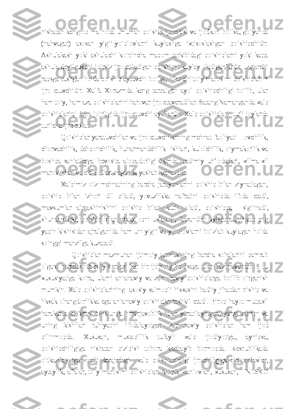 nisbatan kengroq ma`noda umuman qo`shiq ijrochisi va ijodkori bo`lsa, go`yanda
(nahvagar)   asosan   yig`i-yo`qlovlarni   kuylashga   ixtisoslashgan   qo`shiqchidir.
Ashulakash   yoki   ashulachi   ko`pincha   maqom   tarkibidagi   qo`shiqlarni   yoki   katta
ashula deyilguvchi jo`rsiz ijro etiladigan qo`shiqni kuylay oladiganlardir. Laparchi
raqsga tushgan holda qo`shiq aytuvchi bo`lsa, o`lanchi to`y marosimi qo`shiqlarini
ijro   etuvchidir.   Xalfa   Xorazmda   keng   tarqalgan   ayol   qo`shiqchiligi   bo`lib,   ular
ham to`y, ham aza qo`shiqlarini barovar ijro etaveradilar. Satang Namanganda xalq
qo`shiqlarini doira jo`rligida ijro etuvchi ayollardir. Xalq qo`shiqlari  turli joylarda
turlicha ijro etiladi.
                 Qo`shiqlar yaratuvchilar va ijro etuvchilarning mehnat faoliyati – ovchilik,
chorvachilik,   dehqonchilik,   hunarmandchilik     ishlari,   kulolchilik,   o`ymakorlik   va
boshqa   san`atlarga   bevosita   aloqadorligi   hamda   qadimiy   urf-odatlari,   xilma-xil
marosimlari va e`tiqodlari negizida yashab kelmoqda. 
              Xalqimiz   o`z   mehnatining   barcha   jarayonlarini   qo`shiq   bilan   ziynatlagan,
qo`shiq   bilan   izhori   dil   qiladi,   yovuzlikka   nafratini   qo`shiqda   ifoda   etadi,
mavsumlar   almashinishini   qo`shiq   bilan   kutib   oladi,   qo`shiqqa     sig`inadi,
shundandirki,   qo`shiq   bilan   chaqaloqni   uxlatadi,   farzandini   uylantiradi,   hatto   eng
yaqin kishisidan ajralganida ham uni yig`i va yo`qlovlarni bo`zlab kuylagan holda
so`nggi manzilga kuzatadi. 
                      Qo`shiqlar   mazmunan   ijtimoiy   turmushning   barcha   sohalarini   qamrab
olgan.   Turmushda   ro`y   bergan   har   bir   ijtimoiy   hodisaga   ular   hozirjavobdir.   SHu
xususiyatiga   ko`ra,   ularni   an`anaviy   va   zamonaviy   qo`shiqlarga   bo`lib   o`rganish
mumkin. Xalq qo`shiqlarining   asosiy salmoqli hissasini badiiy jihatdan pishiq va
hksak   ohangdorlikka   ega   an`anaviy   qo`shiqlar   tashkil   etadi.   Biroq   hayot   muttasil
harakatda   bo`lgani   bois   unga   hozirjavoblik   bilan   yaratilayotgan,   yangi   zamon   va
uning   kishilari   ruhiyatini   ifodalayotgan   zamonaviy   qo`shiqlar   ham   ijod
qilinmoqda.   Xususan,   mustaqillik   tufayli   xalq   ijodiyotiga,   ayniqsa,
qo`shiqchiligiga   nisbatan   qiziqish   tobora   kuchayib   bormoqda.   Respublikada
o`tkazilayotgan   turli   darajadagi     xalq   qo`shiqchiligi   ijrochiligiga   oid   tanlovlar,
aytaylik,   allalar,   to`y   marosimi   qo`shiqlari   ko`rik   –tanlovlari,   xususan,   HNESKO 