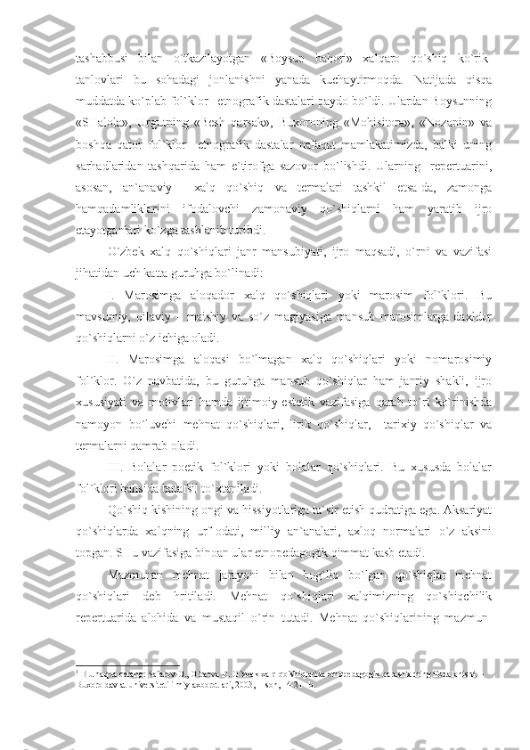 tashabbusi   bilan   o`tkazilayotgan   «Boysun   bahori»   xalqaro   qo`shiq   ko`rik-
tanlovlari   bu   sohadagi   jonlanishni   yanada   kuchaytirmoqda.   Natijada   qisqa
muddatda ko`plab fol`klor –etnografik dastalari paydo bo`ldi. Ulardan Boysunning
«SHalola»,   Urgutning   «Besh   qarsak»,   Buxoroning   «Mohisitora»,   «Nozanin»   va
boshqa   qator   fol`klor   –etnografik   dastalar   nafaqat   mamlakatimizda,   balki   uning
sarhadlaridan   tashqarida   ham   e`tirofga   sazovor   bo`lishdi.   Ularning     repertuarini,
asosan,   an`anaviy     xalq   qo`shiq   va   termalari   tashkil   etsa-da,   zamonga
hamqadamliklarini   ifodalovchi   zamonaviy   qo`shiqlarni   ham   yaratib   ijro
etayotganlari ko`zga tashlanib turibdi.
O`zbek   xalq   qo`shiqlari   janr   mansubiyati,   ijro   maqsadi,   o`rni   va   vazifasi
jihatidan uch katta guruhga bo`linadi: 
I.   Marosimga   aloqador   xalq   qo`shiqlari   yoki   marosim   fol`klori.   Bu
mavsumiy,   oilaviy   –   maishiy   va   so`z   magiyasiga   mansub   marosimlarga   daxldor
qo`shiqlarni o`z ichiga oladi.  
II.   Marosimga   aloqasi   bo`lmagan   xalq   qo`shiqlari   yoki   nomarosimiy
fol`klor.   O`z   navbatida,   bu   guruhga   mansub   qo`shiqlar   ham   janriy   shakli,   ijro
xususiyati   va   motivlari   hamda   ijtimoiy-estetik   vazifasiga   qarab   to`rt   ko`rinishda
namoyon   bo`luvchi   mehnat   qo`shiqlari,   lirik   qo`shiqlar,     tarixiy   qo`shiqlar   va
termalarni qamrab oladi.
III.   Bolalar   poetik   fol`klori   yoki   bolalar   qo`shiqlari.   Bu   xususda   bolalar
fol`klori bahsida batafsil to`xtaniladi. 
Qo`shiq kishining ongi va hissiyotlariga ta`sir etish qudratiga ega. Aksariyat
qo`shiqlarda   xalqning   urf-odati,   milliy   an`analari,   axloq   normalari   o`z   aksini
topgan. SHu vazifasiga binoan ular etnopedagogik qimmat kasb etadi. 1
Mazmunan   mehnat   jarayoni   bilan   bog`liq   bo`lgan   qo`shiqlar   mehnat
qo`shiqlari   deb   hritiladi.   Mehnat   qo`shiqlari   xalqimizning   qo`shiqchilik
repertuarida   alohida   va   mustaqil   o`rin   tutadi.   Mehnat   qo`shiqlarining   mazmun-
1
 B u hаqdа qаrаng: Sаfаrоv О., O`rаеvа D. O`zbеk хаlq qo`shiqlаridа еtnоpеdаgоgik qаrаshlаrning ifоdаlаnishi. – 
Buхоrо dаvlаt univеrsitеti ilmiy ахbоrоtlаri, 2003, 1-sоn, 14-21 –b. 