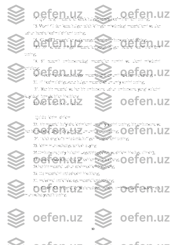 14. Qizil rangli materiallar kerak bulgan barcha iste’molchilarni toping; 
15. Vazni 40 dan katta bulgan talab kilingan mivdordagi materiallarni va ular
uchun barcha iste’molchilarni toping; 
16. K1 va K2 materiallar saqlanaetgan barcha omborxonalarni toping; 
17.31.04   sanada   olingan   materiallar   zarur   bulgan   barcha   iste’molchilarni
toping; 
18.   S1   raqamli   omborxonadagi   materiallar   nomini   va   ularni   mivdorini
aniqlang; 
19. P1 iste’molchi zarur bulgan materiallarni umumii mikdorini aniqlang; 
20. P1 iste’molchiga zarur bulgan materiallar umumiy sonini toping;
  21. Xar bir material va har bir omborxona uchun omborxona yangi xolatini
kuyidagi formula bilan hisoblang 
22. kol = kol0 + kol1 - kol2 
       |          |           | 
Qoldiq  kirim  chikim 
23. Bir material bo’yicha kirimlarni umumiy sonini toping; bir omborxona va
har bir material uchun chik;imlarni umumii sonini toping;
  24. Talab eng ko‘p miqdorda bo‘lgan materiallarni toping; 
25. kirim munosabatiga tanlash quying 
26.Omborxona joriy holatini uzgartiring (kirim va chikim hisobga olinsin); 
27.Barcha munosabatlarda tanlashlarni olib tashlang; 
28.har bir material uchun etishmaslikni hisoblang; 
29. Oq materialni ortiqchasini hisoblang; 
30. maksimal ortiklikka ega materiallarni tanlang; 
31.   K1   va   K2   materiallar   saqlanadigan   barcha   omborxonalarni   kushimcha
munosabat yaratib toping. 
10 