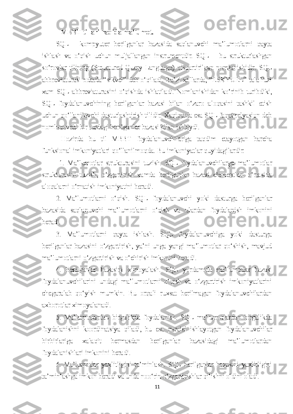     MBBT tillari haqida ma’lumot.
SQL   -   kompyuter   berilganlar   bazasida   saqlanuvchi   ma’lumotlarni   qayta
ishlash   va   o‘qish   uchun   muljallangan   instrumentdir.   SQL   –   bu   strukturlashgan
so‘rovlar   tilining   (Structured   Query   Language)   qisqartirilgan   nomlanishidir.   SQL
abbreviaturasi odatda “sikvel” deb o‘qiladi. Ba’zi xollarda, “ESKYUEL” talaffuzi
xam   SQL   abbreviaturasini   o‘qishda   ishlatiladi.   Nomlanishidan   ko‘rinib   turibdiki,
SQL   foydalanuvchining   berilganlar   bazasi   bilan   o‘zaro   aloqasini   tashkil   etish
uchun qo‘llaniluvchi dasturlashtirish tilidir. Xaqiqatda esa SQL faqat relyasion deb
nomlanuvchi bir turdagi berilganlar bazasi bilan ishlaydi.
  Hozirda   bu   til   MBBT   foydalanuvchilariga   taqdim   etayotgan   barcha
funksional imkoniyatlari qo‘llanilmoqda. Bu imkoniyatlar quyidagilardir:
  1.   Ma’lumotlar   strukturasini   tuzish.   SQL   foydalanuvchilarga   ma’lumotlar
strukturasini   tuzish,   o‘zgartirish   xamda   berilganlar   bazasi   elementlari   o‘rtasida
aloqalarni o‘rnatish imkoniyatini beradi. 
2.   Ma’lumotlarni   o‘qish.   SQL   foydalanuvchi   yoki   dasturga   berilganlar
bazasida   saqlanuvchi   ma’lumotlarni   o‘qish   va   ulardan   foydalanish   imkonini
beradi. 
3.   Ma’lumotlarni   qayta   ishlash.   SQL   foydalanuvchiga   yoki   dasturga
berilganlar   bazasini   o‘zgartirish,   ya’ni   unga   yangi   ma’lumotlar   qo‘shish,   mavjud
ma’lumotlarni o‘zgartirish va o‘chirish imkonini beradi. 
4.   Berilganlar   bazasini   ximoyalash.   SQL   yordamida   ma’lumotlar   bazasi
foydalanuvchilarini   undagi   ma’lumotlarni   o‘qish   va   o‘zgartirish   imkoniyatlarini
chegaralab   qo‘yish   mumkin.   Bu   orqali   ruxsat   berilmagan   foydalanuvchilardan
axborotlar ximoyalanadi. 
5.   Ma’lumotlardan   birgalikda   foydalanish.   SQL   ma’lumotlardan   birgalikda
foydalanishni   koordinatsiya   qiladi,   bu   esa   paralel   ishlayotgan   foydalanuvchilar
birbirlariga   xalaqit   bermasdan   berilganlar   bazasidagi   ma’lumotlardan
foydalanishlari imkonini beradi. 
6.   Ma’lumotlar   yaxlitligini   ta’minlash.   SQL   berilganlar   bazasini   yaxlitligini
ta’minlashga imkon beradi va unda noo‘rin o‘zgartirishlar qilishni oldini oladi. 
11 