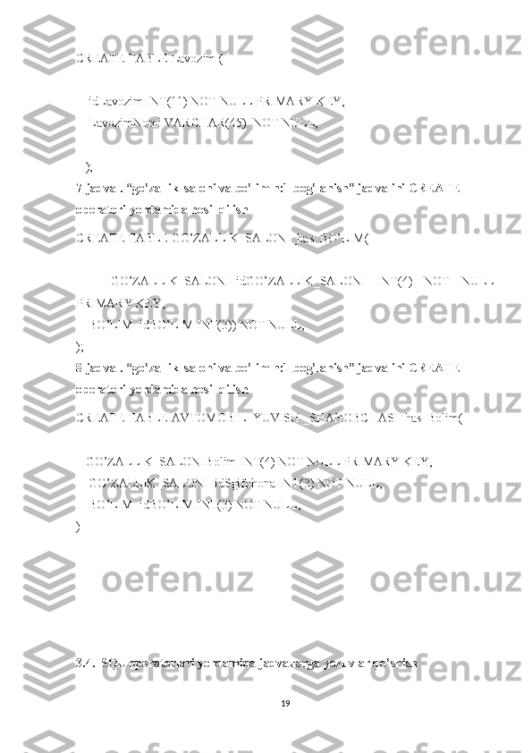 CREATE TABLE Lavozim   (
     idLavozim INT(11) NOT NULL PRIMARY KEY,
     LavozimNomi VARCHAR(45)  NOT NULL,
    
    );
7-jadval. “ go’zallik_saloni  va bo’lim n:1 bog’lanish” jadvalini CREATE 
operatori yordamida hosil qilish
CREATE TABLE  GO’ZALLIK_SALONI _has_BO’LIM(
      GO’ZALLIK_SALONI _id GO’ZALLIK_SALONI   INT(4)   NOT   NULL
PRIMARY KEY,
     BO’LIM_idBO’LIM INT(3)) NOT NULL,    
);
8-jadval. “ go’zallik_saloni  va bo’lim n:1 bog’lanish” jadvalini CREATE 
operatori yordamida hosil qilish
CREATE TABLE  AVTOMOBIL_YUVISH _SHAHOBCHASI _has_Bolim(
    GO’ZALLIK_SALONI Bolim INT(4) NOT NULL PRIMARY KEY,
     GO’ZALLIK_SALONI _idSgifohona INT(3) NOT NULL,  
     BO’LIM_idBO’LIM INT(3) NOT NULL,  
)
3.4.  SQL operatorlari yordamida jadvallarga yozuvlar qo’shish
19 