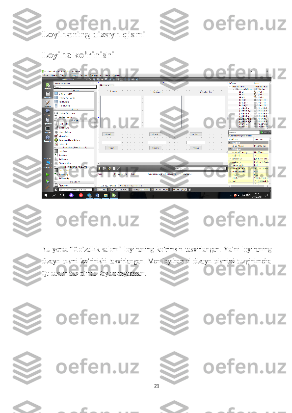 Loyihaning dizayn qismi
Loyiha ko’rinishi
Bu   yerda   “ Go ’ zallik   saloni ”   loyihaning   ko ’ rinishi   tasvirlangan .   Ya’ni   loyihaning
dizayn   qismi   ko’rinishi   tasvirlangan.   Men   loyihamni   dizayn   qismini   tuzginimcha
Qt dasturlash tilidan foydalanganman. 
21 