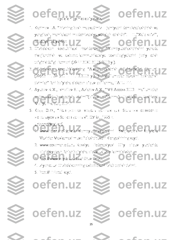                                 Foydalanilgan adabiyotlar.  
1. Karimov I.A. “Bizning bosh maqsadimiz – jamiyatni demokratlashtirish va
yangilash, mamlakatni  modernizatsiya va isloh etishdir”. – T.,”Xalq so‘zi”,
2005- yil 29-yanvar. 
2. O‘zbekiston   Respublikasi   Prezidentining   “Kompyuterlashtirishni   yanada
rivojlantirish   va   axborot-kommunikatsiya   texnologiyalarini   joriy   etish
to‘g‘risida”gi Farmoni (№PF-3080 30.05.2002 y.). 
3. O‘zbekiston   Respublikasining   “Axborotlashtirish   to‘g‘risida”gi   Qonuni.
(№563-11.   №   560-II   11.12.2003   y.).   5.   “Ma’lumotlar   bazasini   boshqarish
tizimlar” fani bo’yicha elektron o’quv qo’llanma, TATU FF. 
4. Ayupov R.X., Ismoilov S.I., Azlarov A.X., “MS Access 2002 - ma’lumotlar
majmuasini   boshqarish   tizimi”(o’quv   qo’llanma)   Toshkent.:   Toshkent
Moliya instituti, 2004. 
5. Кодд   Э.Ф.,   “Реляционная   модель   данных   для   больших   совместно
используемых банков данных”. СУБД . 1995  г . 
Internet saytlari  
1. www.ictcouncil.gov.uz-Kompyuterlashtirishni   rivojlantirish   bo`yicha
Vazirlar Maxkamasi muvofiqlashtiruvchi Kengashining sayti. 
2. www.ecsoman.edu.ru–Rossiya   Federatsiyasi   Oliy   o`quv   yurtlarida
o`qitilayotgan fanlar bo`yicha o`quv-uslubiy komplekslar. 
3. http://www.voydod.uz/ - qidiruv tizimi. 
4. ziyonet.uz–O`zbekistonning axborotlarni izlab topish tizimi. 
5. http://ITPortal sayti.
 
25 
