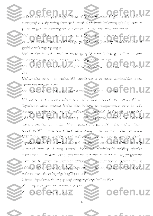 kodlash   axborotni   yuqotmagan   holda   o‘tkazish   mumkin.Belgili   ifodalanishning
bunaqangi xususiyatining ahamiyati - mavjud predmetli holatning qabul qiluvchiga
yo‘naltirilgan, belgilarning har xil tizimlarida ifodalanish imkonini beradi.
Ma’lumotlar  bazasini  qurishda insonga  yo‘naltirilgan mantiqiy ifodalanish  haqida
va   uzoq   muddatli   xotira   qurilmasiga   yo‘naltirilgan   jismoniy   ifodalanish   haqida
gapirish an’anaga aylangan.
Ma’lumotlar   ba’zasi   -   ma’lum   masalaga   yoki   biror   faoliyatga   taalluqli   o’zaro
bog’langan va aloxida ko’rinishda tashkil etilgan ma’lumotlar. 
MB  ma’lumotlarni  xsusiyatlari:  – tuliklik;  – aktuallik;  – kulaylik;  – Tugri  tashkil
etish. 
Ma’lumotlar   banki   -   bir   nechta   MB,   texnik   vosita   va   dastur   ta’minotidan   iborat
avtomatlashtirilgan tizim.
Malumotlar bazasini (MB) yaratish “MYSQL” dasturi bilan ishlash.
MB   tashkil   qilish,   ularga   qo’shimcha   ma’lumotlarni   kiritish   va   mavjud   MBdan
foydalanish   uchun   maxsus   MBlar   bilan   ishlaydigan   programmalar   zarur   bo’ladi.
Bunday   programmalar   majmui   ma’lumotlar   bazasini   boshqarish   sistemalari
(MBBT)   deb   yuritiladi.   Aniqroq   qilib   aytganda,   MBBT–bu   ko’plab
foydalanuvchilar   tomonidan   MBni   yaratish,   unga   qo’shimcha   ma’lumotlarni
kiritish va MBni birgalikda ishlatish uchun zarur bo’lgan programmalar majmuidir.
MBBTning   asosiy   tarkibiy   qismi–ma’lumotlar   bo’lsa,   boshqa   tarkibiy   qismi–
foydalanuvchilardir.   Bulardan   tashqari   Hardware-   texnik   va   Software-dasturiy
ta’minoti   ham   MBBTning   samarali   ishlashini   ta’minlovchi   tarkibiy   qismlar
hisoblanadi.   Hardware   tashqi   qo’shimcha   qurilmadan   iborat   bo’lsa,   programma
qismi   esa   MB   bilan   foydalanuvchi   o’rtasidagi   muloqotni   tashkil   qilishni   amalga
oshiradi.   MBning   tuzilishi   o’rganilayotgan   ob’ektning   ma’lumotlari   ko’rinishi,
ma’nosi, tuzilishi va hajmiga bog’liq bo’ladi. 
Odatda, foydalanuvchilar quyidagi kategoriyalarga bo’linadilar:
 foydalanuvchi-programma tuzuvchi;
 sistemali programma tuzuvchi;
5 