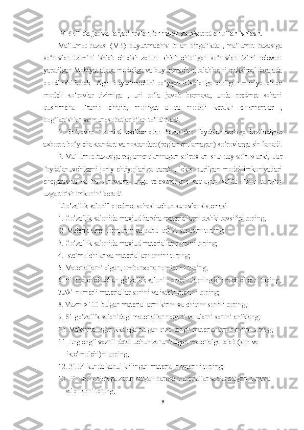   MBBT da jadvallar,so’rovlar,formalar va hisobotlar bilan ishlash.  
Ma’lumot   bazasi   (MB)   buyurtmachisi   bilan   birgalikda   ,   ma’lumot   bazasiga
so‘rovlar   tizimini   ishlab   chiqish   zarur.   Ishlab   chiqilgan   so‘rovlar   tizimi   relevant
yaratilgan Mohiyat aloqa modeliga va buyurtmachini talablarini maksimal darajada
qondirishi kerak . Agar buyurtmachini qo‘ygan talablariga qurilgan mohiyat aloqa
modeli   so‘rovlar   tizimiga   ,   uni   to‘la   javob   bermasa,   unda   predmet   sohani
qushimcha   o‘ranib   chiqib,   mohiyat   aloqa   modeli   kerakli   elnementlar   ,
bog‘lanishlar va munosobatlar bilan to‘ldiriladi. 
1.   So‘rovlar   tizimini   ma’lumotlar   bazasidan   foydalanuvchiga   beriladigan
axborot bo‘yicha standart va nostandart (reglamentlamagan) so‘rovlarga sinflanadi.
2. Ma’lumot bazasiga reglamentlanmagan so‘rovlar- shunday so‘rovlarki, ular
foydalanuvchilarni   joriy   ehtiyojlariga   qarab   ,   lekin   qurilgan   model   imkoniyatlari
chegarasida   va   bu   surovlarni   unga   relevantligini   saqlagan   xolda   o‘zini   ta’rifini
uzgartirish imkonini beradi. 
"Go’zallik saloni" predmet sohasi uchun surovlar sistemasi 
1. Go’zallik salonida mavjud barcha materiallarni tashki tavsifini toping;
  2. Materiallarni nomlarini va qabul qilish sanasini toping; 
3. Go’zallik salonida mavjud materiallar nomini toping; 
4. Iste’molchilar va materiallar nomini toping; 
5. Materiallarni olgan, omborxona nomlarini toping; 
6. Bir material uchun go’zallik saloni nomeri ularning kirim chiqimini toping;
7.№1 nomerli materiallar sonini va iste’molchini toping; 
8. Vazni >100 bulgan materiallarni kirim va chiqim sonini toping; 
9. S1 go’zallik salonidagi materiallar nomini va ularni sonini aniklang; 
10. Maksimal ogirlikka ega bulgan qizil rangli materiallarni nomini toping;
11. Eng engil vaznli detal uchun zarur bulgan materialga talab (son va            
      iste’molchi)ni toping; 
12. 31.04 kunda kabul k.ilingan material nomerini toping; 
13. P1 iste’molchiga zarur bulgan barcha materiallar saqlanadigan hamma      
     salonlarni toping; 
9 