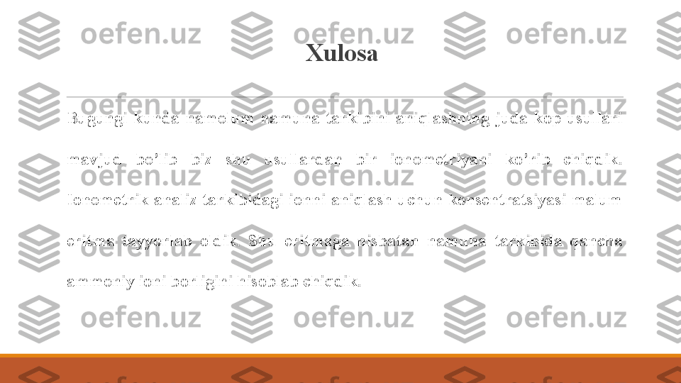 Xulosa
 
Bugungi  kunda  namolum  namuna  tarkibini  aniqlashning  juda  kop  usullari 
mavjud  bo’lib  biz  shu  usullardan  bir  ionometriyani  ko’rib  chiqdik. 
Ionometrik  analiz tarkibidagi ionni aniqlash  uchun konsentratsiyasi malum 
eritma  tayyorlab  oldik.  Shu  eritmaga  nisbatan  namuna  tarkibida  qancha 
ammoniy ioni borligini hisoblab chiqdik. 