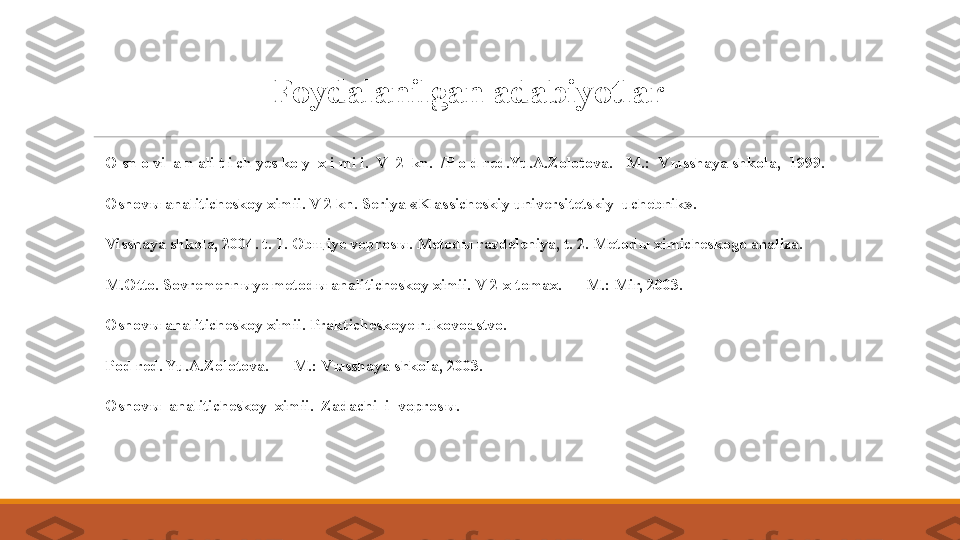 Foydalanilgan adabiyotlar
 
O sn o vi  a n ali t i ch yes ko y  x i mi i.  V  2  kn.  /P o d red.Yu.A.Zolotova. - M.:  V ы sshaya shkola,  1999.
 
Osnov ы  analiticheskoy ximii. V 2 kn. Seriya «Klassicheskiy universitetskiy  uchebnik».  
 
Visshaya shkola, 2004. t. 1. Ob щ iye vopros ы . Metod ы  razdeleniya, t. 2. Metod ы  ximicheskogo analiza.
 
M.Otto. Sovremenn ы ye metod ы  analiticheskoy ximii. V 2-x tomax. — M.: Mir, 2003.
 
Osnov ы  analiticheskoy ximii. Prakticheskoye rukovodstvo. 
 
Pod red. Yu.A.Zolotova. — M.: V ы sshaya shkola, 2003.
 
Osnov ы   analiticheskoy  ximii.  Zadachi  i  vopros ы .   