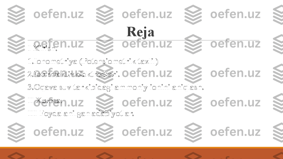 Reja 
 
I Kirish.
 
1.Ionometriya (Potensiometrik taxlil)
 
2.Ion selektiv elektrodlari.
 
3.Oqava suv tarkibidagi ammoniy ionini aniqlash.
 
II Xulosa.
 
III Foydalanilgan adabiyotlar. 