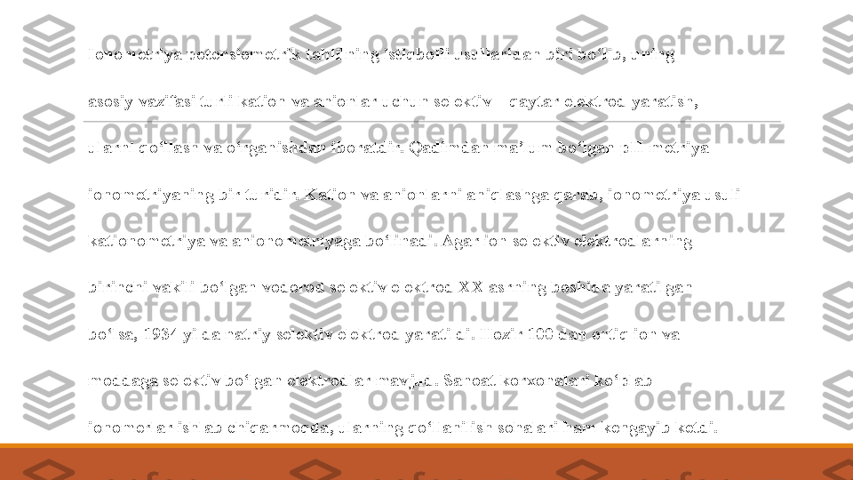  
Ionometriya potensiometrik tahlilning istiqbolli usullaridan biri bo‘lib, uning 
 
asosiy vazifasi turli kation va anionlar uchun selektiv – qaytar elektrod yaratish, 
 
ularni qo‘llash va o‘rganishdan iboratdir. Qadimdan ma’lum bo‘lgan pH-metriya 
 
ionometriyaning bir turidir. Kation va anionlarni aniqlashga qarab, ionometriya usuli 
 
kationometriya va anionometriyaga bo‘linadi. Agar ion selektiv elektrodlarning 
 
birinchi vakili bo‘lgan vodorod selektiv elektrod XX asrning boshida yaratilgan 
 
bo‘lsa, 1934 yilda natriy selektiv elektrod yaratildi. Hozir 100 dan ortiq ion va 
 
moddaga selektiv bo‘lgan elektrodlar mavjud. Sanoat korxonalari ko‘plab 
 
ionomerlar ishlab chiqarmoqda, ularning qo‘llanilish sohalari ham kengayib ketdi. 