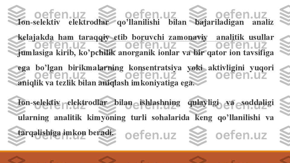  
Ion-selektiv  elektrodlar  qo’llanilishi  bilan  bajariladigan  analiz 
kelajakda  ham  taraqqiy  etib  boruvchi  zamonaviy    analitik  usullar 
jumlasiga  kirib,  ko’pchilik  anorganik  ionlar  va  bir  qator  ion  tavsifiga 
ega  bo’lgan  birikmalarning  konsentratsiya  yoki  aktivligini  yuqori 
aniqlik va tezlik bilan aniqlash imkoniyatiga ega. 
 
Ion-selektiv  elektrodlar  bilan  ishlashning  qulayligi  va  soddaligi 
ularning  analitik  kimyoning  turli  sohalarida  keng  qo’llanilishi  va 
tarqalishiga imkon beradi. 