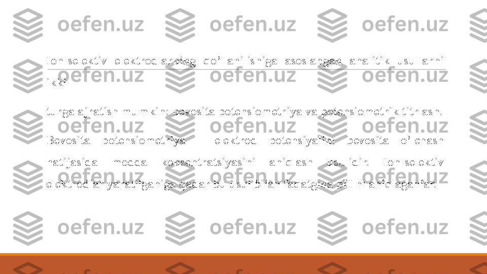  
Ion-selektiv  elektrodlarning  qo’llanilishiga  asoslangan  analitik  usullarni 
ikki 
 
turga ajratish mumkin: bevosita potensiometriya va potensiometrik titrlash.
 
Bevosita  potensiometriya  –  elektrod  potensiyalini  bevosita  o’lchash 
natijasida  modda  konsentratsiyasini  aniqlash  usulidir.  Ion-selektiv 
elektrodlar yaratilganiga qadar bu usul bilan faqatgina pH ni aniqlaganlar.  