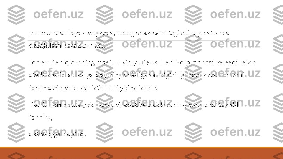  
pH-metrdan foydalanganda, uning shkalasini tegishli qiymatlarda 
darajalash kerak bo’ladi. 
 
Ionlarni aniqlashning mavjud kimyoviy usullari ko’p mehnat va vaqt talab 
etadi, shu   bilan birga ulapning aniqligi va to’g’riligi ham kam. Ionlarni 
ionometrik aniqlash istiqbolli yo’nalishdir. 
 
Ftorid ( ammoniy  yoki boshqa) selektiv elektrodning potensiali tegishli 
ionning 
 
aktivligiga bog’liq : 