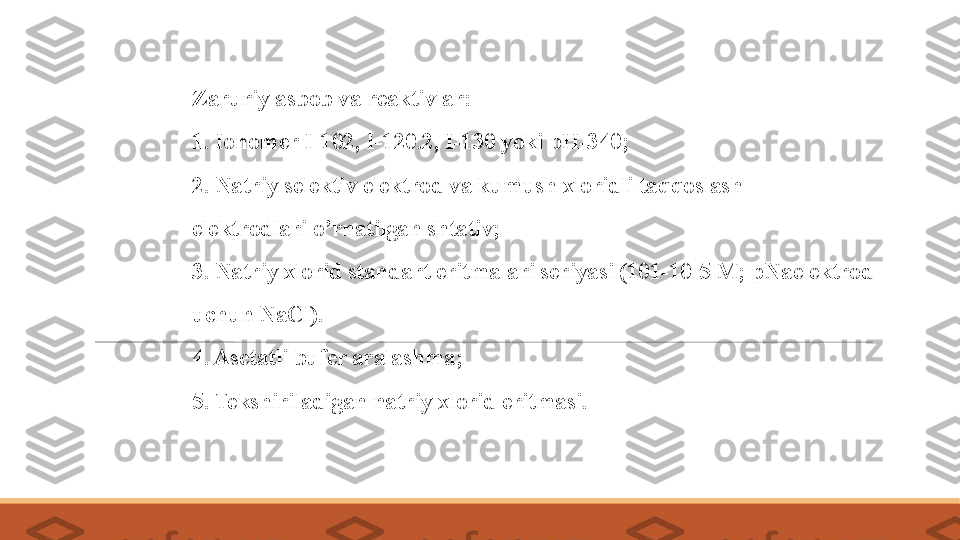 Zaruriy asbob va reaktivlar:
1. Ionomer I-102, I-120.2, I-130 yoki pH-340;
2. Natriy selektiv elektrod va kumush xloridli taqqoslash 
elektrodlari o’rnatilgan shtativ;
3. Natriy xlorid standart eritmalari seriyasi (101-10-5 M; pNaelektrod 
uchun NaCl). 
4. Asetatli bufer aralashma;
5. Tekshiriladigan natriy xlorid eritmasi. 