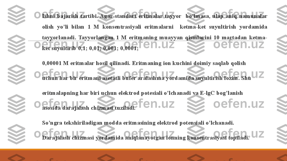  
Ishni  bajarish  tartibi. Agar  standart  eritmalar  tayyor    bo’lmasa,  ulap  aniq  namunalar 
olish  yo’li  bilan  1  M  konsentrasiyali  eritmalarni    ketma-ket  suyultirish  yordamida 
tayyorlanadi.  Tayyorlangan  1  M  eritmaning  muayyan  qismlarini  10  martadan  ketma-
ket suyultirib 0,1; 0,01; 0,001; 0,0001; 
 
0,00001 M eritmalar hosil qilinadi. Eritmaning ion kuchini doimiy saqlab qolish 
 
uchun har bir eritmani asetatli bufer aralashma yordamida suyultirish lozim. Shu 
 
eritmalapning har biri uchun elektrod potesiali o’lchanadi va E-lgC bog’lanish 
 
asosida darajalash chizmasi tuziladi. 
 
So’ngra tekshiriladigan modda eritmasining elektrod potensiali o’lchanadi. 
 
Darajalash chizmasi yordamida aniqlanayotgan ionning konsentrasiyasi topiladi. 