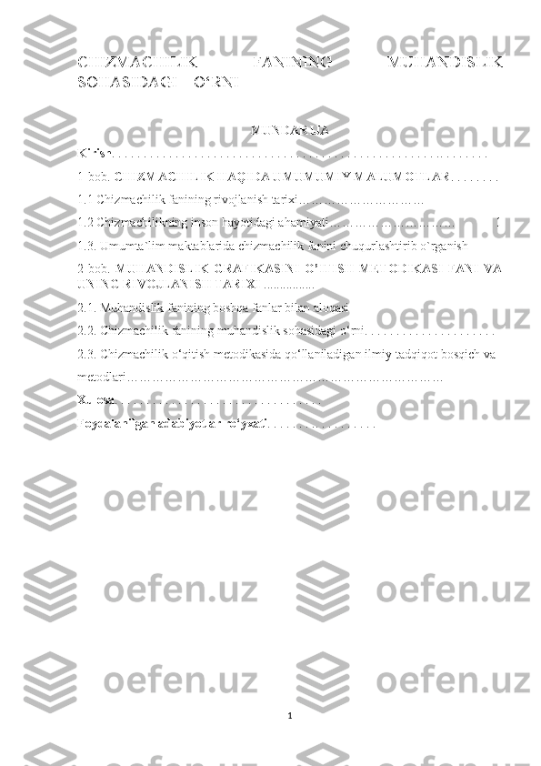 CHIZMACHILIK   FANINING   MUHANDISLIK
SOHASIDAGI    O‘RNI
MUNDARIJA
Kirish . . . . . . . . . . . . . . . . . . . . . . . . . . . . . . . . . . . . . . . . . . . . . . . . . . . .. . . . . . . .  
1-bob.  CHIZMACHILIK HAQIDA UMUMUMIY MALUMOTLAR . . . . . . . . 
1.1 Chizmachilik fanining rivojlanish tarixi…………………………
1.2 Chizmachilikning inson hayotidagi ahamiyati………………………… 1
1.3.  Umumta`lim maktablarida chizmachilik fanini chuqurlashtirib o`rganish
2-bob.   MUHANDISLIK   GRAFIKASINI   O’ITISH   METODIKASI   FANI   VA
UNING RIVOJLANISH TARIXI  ................
2.1. Muhandislik fanining boshqa fanlar bilan aloqasi 
2.2. Chizmachilik fanining muhandislik sohasidagi o‘rni. . . . . . . . . . . . . . . . . . . . . 
2.3. Chizmachilik o‘qitish metodikasida qo‘llaniladigan ilmiy-tadqiqot bosqich va 
metodlari………………………………………………………………… 
Xulosa . . . . . . . . . . . . . . . . . . . . . . . . . . . . . . . . . 
Foydalanilgan adabiyotlar ro‘yxati . . . . . . . .. . . . . . . . . .
1 