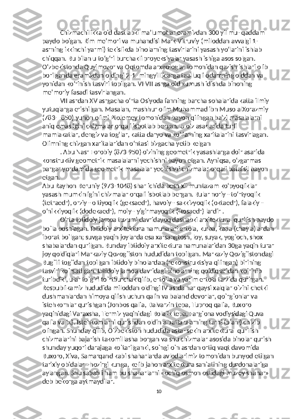 Chizmachilikka oid dastlabki ma’lumotlar eramizdan 300 yil mu- qaddam 
paydo boigan. Rim me’mori va muhandisi Mark Vitruviy (miloddan avvalgi 1-
asrning ikkinchi yarmi) tekislikda binolarning tasvirlarini yasash yo‘larini ishlab 
chiqqan. Bu bilan u to‘g‘ri burchakli proyeksiyalar yasash ishiga asos solgan. 
O‘zbekistonda Quyimozor va Oqtomda arxeologlar tomonidan qazish ishlari olib 
borilganda eramizdan oldingi 2-1- mingyilliklarga taalluqli odamning olddan va 
yonidan ko‘rinish tasviri topilgan. VI-VII asrga oid kumush idishda binoning 
me’moriy fasadi tasvirlangan. 
VII asrdan XV asrgacha o‘rta Osiyoda fanning barcha sohalarida katta ilmiy 
yutuqlarga erishilgan. Masalan, mashhur olim Muhammad ibn Muso alXorazmiy 
(783—850) yunon olimi Ptolemey tomonidan bayon qilingan ba’zi masalalarni 
aniq emasligini chizmalar orqali isbotlab bergan. U o‘z asarlarida turli 
mamlakatlar, dengiz va tog‘lar, katta daryo va ko‘llarning xaritalarini tasvirlagan. 
Olimning chizgan xaritalaridan o‘ntasi bizgacha yetib kelgan 
. Abu Nasr Forobiy (873-950) o‘zining geometrik yasashlarga doir asarida 
konstruktiv geometrik masalalarni yechishni bayon etgan. Ayniqsa, o‘zgarmas 
pargar yordamida geometrik masalalar yechishni chizmalar orqali batafsil bayon 
etgan. 
Abu Rayhon Beruniy (973-1048) shar ichida besh xil muntazam ko‘pyoqliklar 
yasash mumkinligini chizmalar orqali isbotlab bergan. Bular noriy - to‘rtyoqlik 
(tetraedr), orziy - oltiyoqlik (geksaedr), havoiy - sakkizyoqlik (oktaedr), falakiy - 
o‘nikkiyoqlik (dodekaedr), moiy - yigirmayoqlik (ikosaedr) lardir . 
O‘rta Ibtidoiy jamoa tuzumi davridayoq dastlabki arxitektura–qurilish paydo
bo`la boshlagan. Ibtidoiy arxitektura namunalari ertola, kulba, kapa (chayla)lardan
iborat bo`lgan; suvga yaqin joylarda esa xarsangtosh, loy, suyak, yog`och, shox–
shabalardan qurilgan. Bunday ibtidoiy arxitektura namunalaridan 30ga yaqin turar
joy qoldiqlari Markaziy Qozog`iston hududidan topilgan. Markaziy Qozig`istondagi
Bug`ili tog`idan topilgan ibtidoiy binolardan (rekonstruktsiya qilingan) birining 
tasviri ko`rsatilgan. Ibtidoiy jamoa davridagi binolarning qoldiqlaridan ko`rinib 
turibdiki, ular to`g`ri to`rtburchak qilib, erto`la va yarim ertola tarzida qurilgan. 
Respublikamiz hududida miloddan oldingi IV asrda har qaysi xalqlar o`zini chetki 
dushmanlardan himoya qilish uchun qalin va baland devorlar, qo`rg`onlar va 
istehkornlar qurishgan (Jonbos qal`a, Dalvarzin tepa, Tuproq qal`a, Buxoro 
yaqinidagi Varaxsha, Termiz yaqinidagi Bolalik tepa, Farg`ona vodiysidagi Quva 
qal`a va b.). Istehkomlarni qurishdan oldin albatta ularning tarhi (plani) chizib 
olingan. Shunday qilib, O`zbekiston hududida asta–sekin arxitektura–qurilish 
chizmalarini bajarish takomillasha borgan va shu chizmalar asosida binolar qurish 
shunday yuqori darajaga ko`tarilganki, so`ngi o`n asrdan ortiq vaqt davomida 
Buxoro, Xiva, Samarqand kabi shaharlarda avlodlarimiz tomonidan bunyod etilgan
tarixiy obidalar –hozirgi kunga, kelib jahon arxitektura san`atining durdonalariga 
aylangan. Shu sababli ham bu shaharlarni «ochiq osmon ostidagi muzey shahar» 
deb bekorga aytmaydilar. 
10 