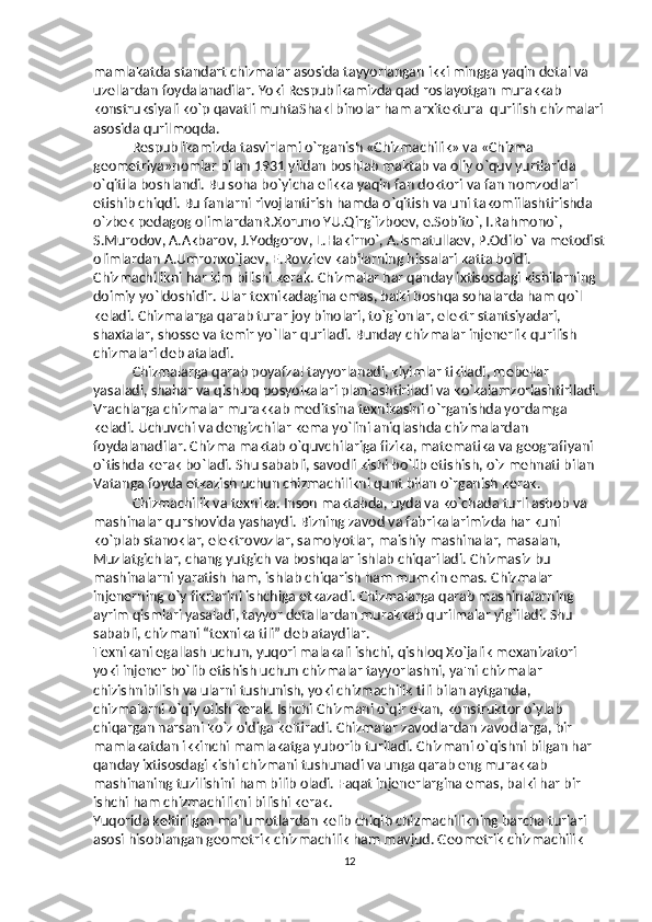 mamlakatda standart chizmalar asosida tayyorlangan ikki mingga yaqin detal va 
uzellardan foydalanadilar. Yoki Respublikamizda qad roslayotgan murakkab 
konstruksiyali ko`p qavatli muhtaShakl binolar ham arxitektura–qurilish chizmalari
asosida qurilmoqda. 
Respublikamizda tasvirlami o`rganish «Chizmachilik» va «Chizma 
geometriya»nomlar bilan 1931 yildan boshlab maktab va oliy o`quv yurtlarida 
o`qitila boshlandi. Bu soha bo`yicha elikka yaqin fan doktori va fan nomzodlari 
etishib chiqdi. Bu fanlarni rivojlantirish hamda o`qitish va uni takomiilashtirishda 
o`zbek pedagog olimlardanR.Xoruno YU.Qirg`izboev, e.Sobito`, I.Rahmono`, 
S.Murodov, A.Akbarov, J.Yodgorov, L.Hakirno`, A.lsmatullaev, P.Odilo` va metodist
olimlardan A.Umronxo`jaev, E.Rovziev kabilarning hissalari katta boldi. 
Chizmachilikni har kim bilishi k е rak. Chizmalar har qanday ixtisosdagi kishilarning 
doimiy yo`ldoshidir. Ular t е xnikadagina emas, balki boshqa sohalarda ham qo`l 
k е ladi. Chizmalarga qarab turar joy binolari, to`g`onlar, el е ktr stantsiyadari, 
shaxtalar, shoss е  va t е mir yo`llar quriladi. Bunday chizmalar inj е n е rlik qurilish 
chizmalari d е b ataladi. 
Chizmalarga qarab poyafzal tayyorlanadi, kiyimlar tikiladi, m е b е llar 
yasaladi, shahar va qishloq posyolkalari planlashtiriladi va ko`kalamzorlashtiriladi. 
Vrachlarga chizmalar murakkab m е ditsina t е xnikasini o`rganishda yordamga 
k е ladi. Uchuvchi va d е ngizchilar k е ma yo`lini aniqlashda chizmalardan 
foydalanadilar. Chizma maktab o`quvchilariga fizika, mat е matika va g е ografiyani 
o`tishda k е rak bo`ladi. Shu sababli, savodli kishi bo`lib  е tishish, o`z m е hnati bilan 
Vatanga foyda  е tkazish uchun chizmachilikni qunt bilan o`rganish k е rak. 
Chizmachilik va t е xnika. Inson maktabda, uyda va ko`chada turli asbob va 
mashinalar qurshovida yashaydi. Bizning zavod va fabrikalarimizda har kuni 
ko`plab stanoklar, el е ktrovozlar, samolyotlar, maishiy mashinalar, masalan, 
Muzlatgichlar, chang yutgich va boshqalar ishlab chiqariladi. Chizmasiz bu 
mashinalarni yaratish ham, ishlab chiqarish ham mumkin emas. Chizmalar 
inj е n е rning o`y fikrlarini ishchiga  е tkazadi. Chizmalarga qarab mashinalarning 
ayrim qismlari yasaladi, tayyor d е tallardan murakkab qurilmalar yig`iladi. Shu 
sababli, chizmani “t е xnika tili” d е b ataydilar. 
T е xnikani egallash uchun, yuqori malakali ishchi, qishloq Xo`jalik m е xanizatori 
yoki inj е n е r bo`lib  е tishish uchun chizmalar tayyorlashni, ya'ni chizmalar 
chizishnibilish va ularni tushunish, yoki chizmachilik tili bilan aytganda, 
chizmalarni o`qiy olish k е rak. Ishchi Chizmani o`qir ekan, konstruktor o`ylab 
chiqargan narsani ko`z oldiga k е ltiradi. Chizmalar zavodlardan zavodlarga, bir 
mamlakatdan ikkinchi mamlakatga yuborib turiladi. Chizmani o`qishni bilgan har 
qanday ixtisosdagi kishi chizmani tushunadi va unga qarab eng murakkab 
mashinaning tuzilishini ham bilib oladi. Faqat inj е n е rlargina emas, balki har bir 
ishchi ham chizmachilikni bilishi k е rak. 
Yuqorida keltirilgan ma’lumotlardan kelib chiqib chizmachilikning barcha turlari 
asosi hisoblangan geometrik chizmachilik ham mavjud. Geometrik chizmachilik 
12 