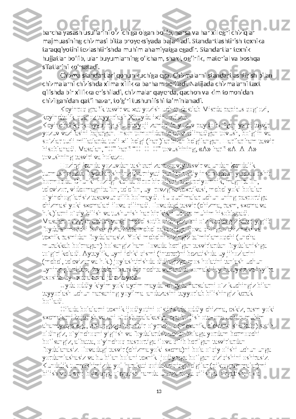 barcha yasash   usullarini o‘z ichiga olgan bo‘lib, narsa va har xil egri chiziqlar 
majmuasining chizmasi bitta proyeksiyada bajariladi. Standartlashtirish texnika 
taraqqiyotini tezlashtirishda muhim ahamiyatga egadir. Standartlar texnik 
hujjatlar bo‘lib, ular buyumlarning o‘lcham, shakl, og‘irlik, material va boshqa 
sifatlarini ko‘rsatadi. 
Chizma standartlari qonun kuchiga ega. Chizmalarni standartlashtirish bilan 
chizmalarni chizishda xilma-xillikka barham beriladi. Natijada chizmalarni taxt 
qilishda bir xillikka erishiladi, chizmalar qayerda, qachon va kim tomonidan 
chizilganidan qat’i nazar, to‘g‘ri tushunilishi ta’minlanadi. 
Keyinroq grafik tasvir va xat yozish uchun dastlab Misrda papirus qog`ozi, 
keyinchalik qog`oz tayyorlash Xitoyda ixtiro etilgan. 
Keyinchalik insonyatning shu ehtiyoji zaminida yozuv paydo bo`lgan ya`ni tasvir 
yozuv vazifasini bajargan. Inson tomonidan talafuz qilinadigan tovush, bo`g`in va 
so`zlar turli millatlarda turli xil belgi (harf)lar bilan belgilangan.  Harflar ham tasvir
hisoblanadi. Masalan, “O” harfi “O–O–O” tovushining, «A» harfi «A–A–A» 
tovushning tasviri va hokazo. 
Hozirgi kunda yozuvdan tashqari zamonaviy tasvir va undan kundalik 
turmushimizda foydalanishning aharniyati har bir oddiy inson uchun yanada oshib 
bormoqda. Chunki hozirgi kunda biror bir oilani radiopriyomnik, magnitafon, 
televizor, videomagnitafon, telefon, uy–rovzg`or texrtikasi, mebel yoki bolalar 
o`yinchog`larisiz tasavvur qilib bolmaydi. Bu qurilmalar uchun uning pasportiga 
chizmasi yoki sxemalari ilova qilinadi. Ilovadagi tasvir (chizma, rasm, sxema va 
h.k.)larni o`qiy bilish va tushunish har bir kishi uchun muhim hisoblanadi. 
Masalan ro`zg`or uchun yangi mebel sotib oldingiz, uni o`z kuchingiz bilan yig`ib 
foydalanmoqchi bolsangiz albatta mebel pasportiga ilova qilingan chizmasi va 
texnik rasmidan foydalanasiz. Yoki mebelni o`zingiz ta`mirlamoqchi (uncha 
murakkab bolrnagan) bolsangiz ham Ilovada berilgan tasvirlardan foydalanishga 
to`g`ri keladi. Aytaylik, uyni ichki qismi (interer)ni bezatishda uy jihozlarini 
(mebel, televizor va h.k.) joylashtirishda didingizga mos holatini tanlash uchun 
uyning planidan, foydalanib uni bir nechta variantda xomaki loyihalaysiz va loyiha
asosida uy –xonalarini jihozlaysiz. 
Uyda oddiy kiyim yoki ayrim mayda–chuyda narsalarni o`z kuchingiz bilan 
tayyorlash uchun narsaning yoyilma–andazasini tayyorlab bilishingiz kerak 
bo`ladi. 
Oilada bolalarni texnik ijodiyotini o`stirishda oddiy chizma, eskiz, rasm yoki
sxemalarni bajarish va uni o`qish malakasiga ega bo`lish ota–ona uchun muhim 
ahamiyatga ega, Bolangizga biror bir o`yrnchoq (mexanik, elektron shu kabi) sotib
oldingiz, o`yinchoqni yig`ish va foydalardsh uchun bolaga yordam bermoqchi 
bo`lsangiz, albatta, o`yinchoq pasportiga ilova qilib berilgan tasvirlardan 
foydalanasiz. Ilovadagi tasvir (chizma yoki sxema)ni bola o`qiy olishi uchun unga 
yordamlashasiz va bu bilan bolani texnik Ijodiyotga bo`lgan qiziqishini oshirasiz. 
Kundalik turmushimizda yol harakati qoidalarining belgilar (piktogrammalar)mi 
bilish va ularni bolalarga o`rgatish hamda ularga rioya qilishga o`rgatish; bola 
13 