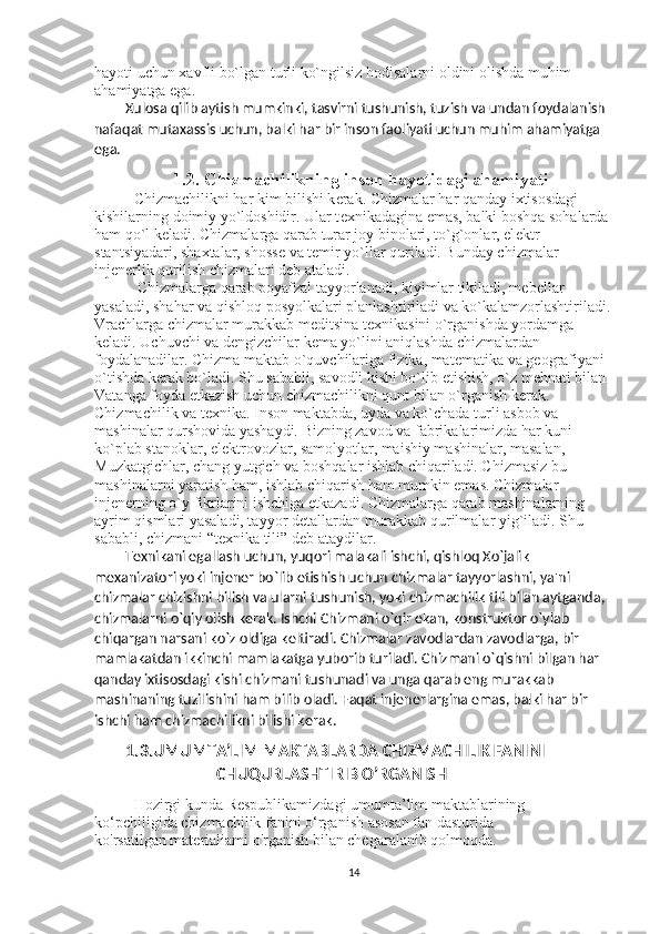 hayoti uchun xavfli bo`lgan turli ko`ngilsiz hodisalarni oldini olishda muhim 
ahamiyatga ega. 
Xulosa qilib aytish mumkinki, tasvirni tushunish, tuzish va undan foydalanish 
nafaqat mutaxassis uchun, balki har bir inson faoliyati uchun muhim ahamiyatga 
ega.  
1.2. Chizmachilikning inson hayotidagi ahamiyati 
Chizmachilikni har kim bilishi k е rak. Chizmalar har qanday ixtisosdagi 
kishilarning doimiy yo`ldoshidir. Ular t е xnikadagina emas, balki boshqa sohalarda 
ham qo`l k е ladi. Chizmalarga qarab turar joy binolari, to`g`onlar, el е ktr 
stantsiyadari, shaxtalar, shoss е  va t е mir yo`llar quriladi. Bunday chizmalar 
inj е n е rlik qurilish chizmalari d е b ataladi. 
  Chizmalarga qarab poyafzal tayyorlanadi, kiyimlar tikiladi, m е b е llar 
yasaladi, shahar va qishloq posyolkalari planlashtiriladi va ko`kalamzorlashtiriladi.
Vrachlarga chizmalar murakkab m е ditsina t е xnikasini o`rganishda yordamga 
k е ladi. Uchuvchi va d е ngizchilar k е ma yo`lini aniqlashda chizmalardan 
foydalanadilar. Chizma maktab o`quvchilariga fizika, mat е matika va g е ografiyani 
o`tishda k е rak bo`ladi. Shu sababli, savodli kishi bo`lib  е tishish, o`z m е hnati bilan 
Vatanga foyda  е tkazish uchun chizmachilikni qunt bilan o`rganish k е rak. 
Chizmachilik va t е xnika. Inson maktabda, uyda va ko`chada turli asbob va 
mashinalar qurshovida yashaydi. Bizning zavod va fabrikalarimizda har kuni 
ko`plab stanoklar, el е ktrovozlar, samolyotlar, maishiy mashinalar, masalan, 
Muzkatgichlar, chang yutgich va boshqalar ishlab chiqariladi. Chizmasiz bu 
mashinalarni yaratish ham, ishlab chiqarish ham mumkin emas. Chizmalar 
inj е n е rning o`y fikrlarini ishchiga  е tkazadi. Chizmalarga qarab mashinalarning 
ayrim qismlari yasaladi, tayyor d е tallardan murakkab qurilmalar yig`iladi. Shu 
sababli, chizmani “t е xnika tili” d е b ataydilar. 
T е xnikani egallash uchun, yuqori malakali ishchi, qishloq Xo`jalik 
m е xanizatori yoki inj е n е r bo`lib  е tishish uchun chizmalar tayyorlashni, ya'ni 
chizmalar chizishni bilish va ularni tushunish, yoki chizmachilik tili bilan aytganda, 
chizmalarni o`qiy olish k е rak. Ishchi Chizmani o`qir ekan, konstruktor o`ylab 
chiqargan narsani ko`z oldiga k е ltiradi. Chizmalar zavodlardan zavodlarga, bir 
mamlakatdan ikkinchi mamlakatga yuborib turiladi. Chizmani o`qishni bilgan har 
qanday ixtisosdagi kishi chizmani tushunadi va unga qarab eng murakkab 
mashinaning tuzilishini ham bilib oladi. Faqat inj е n е rlargina emas, balki har bir 
ishchi ham chizmachilikni bilishi k е rak. 
1.3.UMUMTA’LIM MAKTABLARDA CHIZMACHILIK FANINI
 CHUQURLASHTIRIB O’RGANISH  
Hozirgi kunda Respublikamizdagi umumta’lim maktablarining
ko‘pchiligida chizmachilik fanini o‘rganish asosan fan dasturida
ko'rsatilgan materialiami o'rganish bilan chegaralanib qolmoqda.
14 