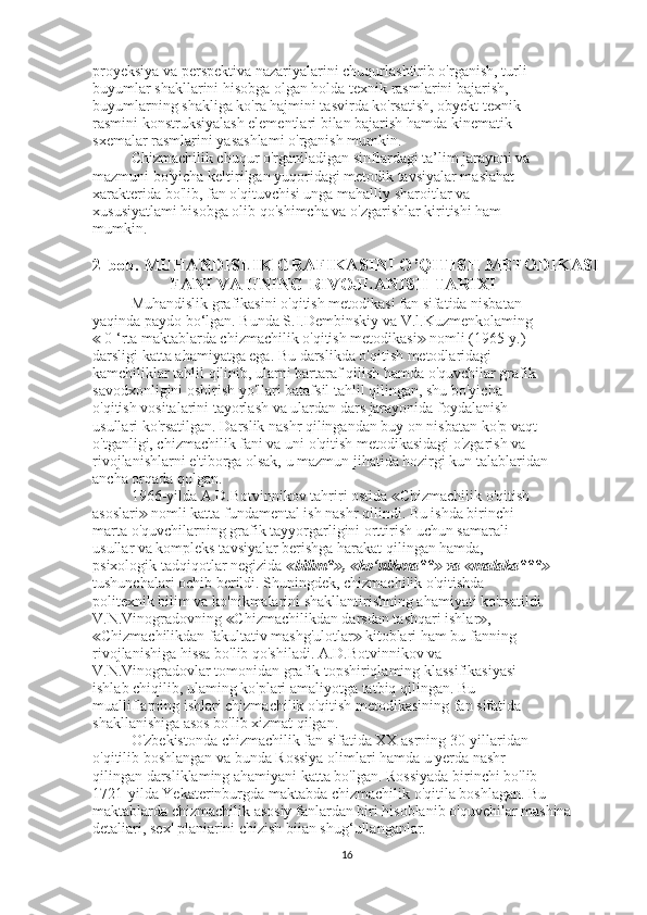 proyeksiya va perspektiva nazariyalarini chuqurlashtirib o'rganish, turli
buyumlar shakllarini hisobga olgan holda texnik rasmlarini bajarish,
buyumlarning shakliga ko'ra hajmini tasvirda ko'rsatish, obyekt texnik
rasmini konstruksiyalash elementlari bilan bajarish hamda kinematik
sxemalar rasmlarini yasashlami o'rganish mumkin.
Chizmachilik chuqur o'rganiladigan sinflardagi ta’lim jarayoni va
mazmuni bo'yicha keltirilgan yuqoridagi metodik tavsiyalar maslahat
xarakterida bo'lib, fan o'qituvchisi unga mahalliy sharoitlar va
xususiyatlami hisobga olib qo'shimcha va o'zgarishlar kiritishi ham
mumkin.
2- bob .  MUHANDISLIK   GRAFIKASINI   O ’ QITISH   METODIKASI
FANI   VA   UNING   RIVOJLANISH   TARIXI
Muhandislik grafikasini o'qitish metodikasi fan sifatida nisbatan
yaqinda paydo bo‘lgan. Bunda S.I.Dembinskiy va V.l.Kuzmenkolaming
 0 ‘rta maktablarda chizmachilik o'qitish metodikasi  nomli (1965-y.)≪ ≫
darsligi katta ahamiyatga ega. Bu darslikda o'qitish metodlaridagi
kamchiliklar tahlil qilinib, ularni bartaraf qilish hamda o'quvchilar grafik
savodxonligini oshirish yo'llari batafsil tahlil qilingan, shu bo'yicha
o'qitish vositalarini tayorlash va ulardan dars jarayonida foydalanish
usullari ko'rsatilgan. Darslik nashr qilingandan buy on nisbatan ko'p vaqt
o'tganligi, chizmachilik fani va uni o'qitish metodikasidagi o'zgarish va
rivojlanishlarni e'tiborga olsak, u mazmun jihatida hozirgi kun talablaridan
ancha orqada qolgan.
1966-yilda A.D.Botvinnikov tahriri ostida  Chizmachilik o'qitish	
≪
asoslari  nomli katta fundamental ish nashr qilindi. Bu ishda birinchi	
≫
marta o'quvchilarning grafik tayyorgarligini orttirish uchun samarali
usullar va kompleks tavsiyalar berishga harakat qilingan hamda,
psixologik tadqiqotlar negizida  bilim* ,  ko‘nikma**  va  malaka***	
≪ ≫ ≪ ≫ ≪ ≫
tushunchalari ochib berildi. Shuningdek, chizmachilik o'qitishda
politexnik bilim va ko'nikmalarini shakllantirishning ahamiyati ko'rsatildi.
V.N.Vinogradovning  Chizmachilikdan darsdan tashqari ishlar ,	
≪ ≫
Chizmachilikdan fakultativ mashg'ulotlar  kitoblari ham bu fanning	
≪ ≫
rivojlanishiga hissa bo'lib qo'shiladi. A.D.Botvinnikov va
V.N.Vinogradovlar tomonidan grafik topshiriqlaming klassifikasiyasi
ishlab chiqilib, ulaming ko'plari amaliyotga tatbiq qilingan. Bu
mualliflarning ishlari chizmachilik o'qitish metodikasining fan sifatida
shakllanishiga asos bo'lib xizmat qilgan.
O'zbekistonda chizmachilik fan sifatida XX asrning 30-yillaridan
o'qitilib boshlangan va bunda Rossiya olimlari hamda u yerda nashr
qilingan darsliklaming ahamiyani katta bo'lgan. Rossiyada birinchi bo'lib
1721-yilda Yekaterinburgda maktabda chizmachilik o'qitila boshlagan. Bu
maktablarda chizmachilik asosiy fanlardan biri hisoblanib o'quvchilar mashina 
detaliari, sex' planiarini chizish biian shug‘ullanganlar.
16 