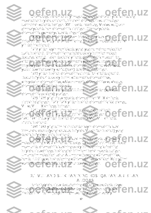 Chizmalarga oichamlar qo‘yilmagan. Oichamlar chiziqli yoki ko‘ndalang
masshtablar bo'yicha aniqlanib, bir qismi chizmaga ilova qilinadigan
tushintirish xatlarida berilgan. XVIII asrda Peterburg, Moskva va Qozon
gimnaziyalarida ham chizmachilik o'qitilgan. Gimnaziyalarda
chizmachilik geometriya kursida o‘rganilgan.
1828-yilda chizmachilik va rasm bitta umumiy kurs qilib
birlashtirilgan va shu yil chizmachilikning fan sifatida maktabda o‘qitilish
yili deb hisoblanadi.
1917-yildan keyin mamlakatda yangi yagona mehnat maktablari
tuzila boshlandi. Chizmachilikning barcha asosiy boiimlari maktab
dasturiga kiritildi. Lekin dastlabki yillarda chizmachilik mustaqil fan
sifatida o ‘qitilmagan. Masalan, geometrik yasashlar va ortogonal
proyeksiyalar matematikada, texnik chizmachilik mehnat va fizikada,
yaqqol tasvirlar tasviriy san’at (rasm) darslarida o‘rganilgan.
1932-yildan boshlab chizmachilik alohida fan sifatida ajratildi.
Dastur bo‘yicha 4 ta asosiy boiim:  Geometrik chizmachilik ,≪ ≫
Proyeksion chizmachilik ,  Aksonometrik chizmachilik  va  Natura	
≪ ≫ ≪ ≫ ≪
chizmachiligi  o ‘qitila boshlandi.	
≫
Birinchi darslik 1934-yilda V.O.Gordon tomonidan ( Texnik	
≪
chizmachilik asoslari ) yozilgan.	
≫
1935-1936-yilgi o‘quv rejasida chizmachilikni VI-X sinflarda
o'qitish belgilangan. 1947-1948-yildan boshlab chizmachilik ikki qismga,
VII va VIII - X sinflarga boiingan.
1960-yillar oxiridan o‘rta taiimni qayta qurish boshlanib
chizmachilik VII - VIII sinflarda o'qitilishi rejalashtirilgan.
1980-1981-o‘quv yilidan boshlab chizmachilik VII - VIII sinflarda
o‘qitila boshlandi.
1986-1987-yilgi ta'lim islohotlaridan keyin chizmachilik kursi
birmuncha ertaroq (yangi struktura bo‘yicha VII sinfdan boshlab) yangi
darslik bo‘yicha o'qitila boshlandi.
Hozirgi kunda chizmachilik kursi mamlakatimizda umumtaiim
maktablarining 8 va 9-sinflarida haftasiga 1 soatdan o‘qiti!moqda. Dastur
mazmunida chizmachilik kursining asosiy boiimlarining ko‘pchiligi
bo'yicha o'quvchilarga boshlang'ich bilimlami berish nazarda tutilgan.
Umumtaiim maktablari uchun A.Umronxo'jaevning  Chizmachilik ,	
≪ ≫
hamda P.Odilov va boshqalarning  Chizmachilik  darsliklari Xalq ta’limi	
≪ ≫
vazirligi tomonidan foydalanish uchun tavsiya qilingan.
2.1 MUHANDISLIK FANINING BOSHQA FANLAR BILAN
 ALOQASI
Fanlar bo'yicha o'quv dasturlarining didaktik maqsadlarda o'zaro
moslashtirilishiga  fanlararo aioqalar  deyiladi. Fanlararo aloqalami
hisobga olish - ta’lim jarayonining muvaffaqiyati uchun zaruriy
17 