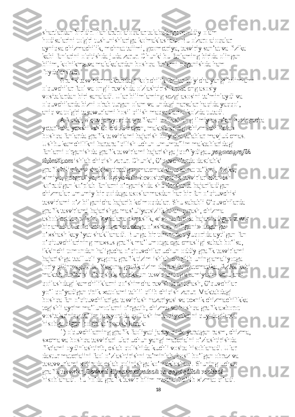 shartlardan biridir. Fanlararo aioqalar talabalarga moddiy olam
hodisalarini to'g'ri tushunishlariga ko'maklashadi. Bu o'zaro aioqalar
ayniqsa chizmachilik, mehnat taiimi, geometriya, tasviriy san’at va fizika
kabi fanlarini o'qitishda juda zarur. Chunki bu fanlaming birida olingan
bilim, ko'nikma va malakalardan boshqa fanlami o'rganishda ham
foydalaniladi.
Grafik tasvirlar maktabdagi ko'pchilik fanlar bo'yicha yangi bilimlami
o'quvchilar faol va ongli ravishda o'zlashtirishlarida eng asosiy
vositalardan biri sanaladi. Ular bilimlaming sezgi asosini ta’minlaydi va
o'quvchilarda bizni o'rab turgan olam va undagi narsalar haqida yaqqol,
aniq va to'g'ri tasawurlami hosil qilish maqsadlarini ko'zda tutadi.
Afsuski, o'quv jarayonida grafikani qo'llashning ilmiy asoslari hozirgacha
yetarlicha yaxshi ishlab chiqilmagan, maktablardagi chizmachilikdan
boshqa fanlarda grafik tasvirlami bajarish bo'yicha talablar mavjud emas.
Ushbu kamchilikni bartaraf qilish uchun umumta’lim maktablaridagi
fanlarni o'rganishda grafik tasvirlami bajarishga jqo^fydigau  yagonagrafik 
tizimXzxm  ishlab chiqish zarur. Chunki,  0 ‘quvchilarda dastlabki
grafik bilimlami shakllantiradigan matematika, mehnat ta’limi, fizika,
ximiya, geografiya, biologiya kabi bevosita grafik tasvirlar bilan ish
ko‘radigan ko‘plab fanlarni o‘rganishda shu darslarda bajariladigan
chizmalar umumiy bir qoidaga asoslanmasdan har bir fan o‘qituvchisi
tasvirlami o‘z bilganicha bajarib kelmoqdalar. Shu sababli  0 ‘quvchilarda
grafik tasvirlami bajarishga mas’uliyatsizlik bilan qarash, chizma
asboblaridan to‘g‘ri foydalana olmaslik,  ish daftarida bajariladigan tasvir≪
bir amallab ko‘chirilayotgan nusxaga o‘xshasa bo‘lgani  deganga	
≫
o‘xshash kayfiyat shakllanadi. Bunga bir tomondan yuqorida aytilgan fan
o‘qituvchilarining maxsus grafik ma’lumotga ega emasligi sabab bo‘lsa,
ikkinchi tomondan haligacha o‘qituvchilar uchun oddiy grafik tasvirlami
bajarishga taalluqli yagona grafik tizim ishlab chiqilib uning amaliyotga
joriy qilinmaganida. Yagona grafik tizim doirasida matematika, fizika kabi
maktab fanlarini o‘qitishda proeksion tasvirlaming ahamiyatini va ulami
qoilashdagi kamchiliklarni qo‘shimcha ravishda aniqlash,  0 ‘quvchilar
yo‘l qo‘yadigan tipik xatolami tahlil qilib chiqish zarur. Maktabdagi
boshqa fan o‘qituvchilariga tasvirlash nazariyasi va texnik chizmachilikka
tegishli ayrim ma’lumotlarni o‘rgatib, chizma va boshqa grafik axborot
vositalarining ta’lim jarayonida qo'llash imkoniyatlarini quyidagilami
hisobga olgan holda ko‘rsatish kerak:
1) o'quvchilarning grafik faoliyati jarayonida yaratgan rasm, chizma,
sxema va boshqa tasvirlari ular uchun yangi materialni o‘zlashtirishda
fikrlami oydinlashtirib, eslab qolishida kuchli vosita hisoblanadi. Ular
dastur materiaiini faol o‘zlashtirishni ta’minlab, hosil bo‘lgan obraz va
tasavvurlami xotirada eslab qolinishga ko‘maklashadi. Shuning uchun
grafik tasvirlar  fikrlami illyustratsiyalash va qayd qilish vositasi
hisoblanadi. Bu holda grafik tasvir bilim manbai bo‘lib xizmat qiladi.
18 