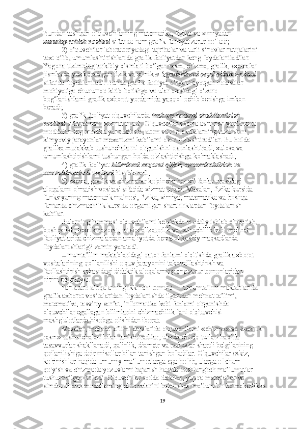 Bundan tashqari o‘quvchilaming matematika, fizika va ximiyadan
masalayechish vositasi  sifatida ham grafik faoliyat zarur bo‘ladi;
2) o‘quvchilar laboratoriyadagi tajribalar va turli sinovlar natijalarini
taxt qilib, umumlashtirishlarida grafik faoliyatdan keng foydalaniladilar.
Yagona tizimning tarkibiy qismlari bo‘lgan rasm, chizma, grafik, sxemalar
jismlarda yuz beradigan fizik va ximik  o ‘zgarishlarni qayd qilish vositasi
sifatida foydalaniladi. Bunda grafik faoliyat o‘rganilayotgan hodisalar
mohiyatiga chuqurroq kirib borishga va ular orasidagi o‘zaro
bog‘lanishlami grafik axborot yordamida yaqqol ochib berishga imkon
beradi; 
3) grafik faoliyat o'quvchilarda  tushunchalarni shakllantirish
vositasi  sifatida ham xizmat qiladi. O'quvchilar sxemalashtirish yordamida
moddalarning molekulyar tuzilishi, atom va molekulalarning tuzilishini,
kimyoviy jarayonlar mexanizmi kabilami oson o'zlashtiradilar. Bu holda
grafika murakkab tushunchalarni o'rganishni osonlashtiradi, xulosa va
umumlashtirishlami tushungan holda o'zlashtirishga ko'maklashadi;
4) grafik faoliyat  bilimlami nazorat qilish, umumlashtirish va
mustahkamlash vositasi  hisoblanadi;
5) sxema, grafik va chizmalar ko'pincha har xil fanlar orasidagi
aloqalami o'matish vositasi sifatida xizmat qiladi. Masalan, fizika kursida
funksiyaning matematik ma’nosi, fizika, ximiya, matematika va boshqa
faniarda chizmachilik kursida o'rganilgan shartliliklardan foydalanish
kabilar.
Bularning hammasi o'quvchilami kelajakda moddiy ishlab chiqarish,
boshqarish, texnik nazorat, ratsionalizatorlik va ixtirochilik kabi mehnat
faoliyatlarida chizmalardan amaliyotda bemalol kasbiy maqsadlarda
foydalanishlarig? zamin yaratadi.
Umumta’lim maktablaridagi qator fanlami o'qitishda grafik axborot
vositalarining qo'llanilishi o'quv jarayonini takomillashtirish va
faollashtirish sohasidagi didaktik aloqalaming eng zarur tomonlaridan
birini belgilaydi.
Fanlararo aloqalaming ikkinchi tomoni — umumta’lim maktablarida
grafik axborot vositalaridan foydalanishda ilgaridan mehnat ta’limi,
matematika, tasviriy san’at, informatika kabi fanlami o'rganishda
o'quvchilar egallagan bilimlarini chizmachilik fani o'qituvchisi
mashg'ulotlarda hisobga olishidan iborat.
Masalan, mehnat ta’limi darslarida o'quvchilami  chizma  va  texnik≪ ≫ ≪
rasm  tushunchalari bilan tanishtiradilar, ularda chiziq turlari haqida	
≫
tasavvurlar shakllanadi, qalinlik, diametr va radiuslar shartli belgilarining
qoilanilishiga doir misollar bilan tanishgan bo'ladilar. O'quvchilar eskiz,
ko'rinishlar haqida umumiy ma’lumotlarga ega bo'lib, ularga o'lcham
qo'yish va chizmada yozuvlami bajarish haqida boshlang'ich ma’lumotlar
tushuntirilgan bo'ladi. O'quvchilar sodda detallar, yupqa materiallar va
simdan iborat modellaming chizmalarini bajarishda ma’lum bir ketmaketlikka
19 