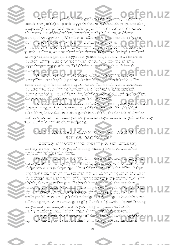 Grafik tartib deganda hamma grafik tasvirlar (sxema, diagramma,
texnik rasm, eskiz)lar qaerda tayyorlanishi va qo‘llanilishiga qaramasdan,
ularga qo‘yiladigan talab va qoidalarga javob berishi tushunilishi kerak.
Shu maqsadda  Masshtablar, formatlar, harfiy belgilar ,  Chizma≪ ≫ ≪
chiziqlari va ulaming qoMlanilishi ,  Chizmalarga oichamlar qo‘yish ,	
≫ ≪ ≫
Chizma shriftlari ,  Texnik chizmalardagi shartlilik va	
≪ ≫ ≪
soddalashtirishlar ,  Kesimlar va qirqimlar ,  Chizmachilikda tasvirlami	
≫ ≪ ≫ ≪
yasash usullari ,  Bu xatolami takroriama  kabi mavzulardagi stendlami	
≫ ≪ ≫
doimiy saqlanadigan qilib tayyorlash yaxshi natija beradi. Bu stendlarda
o'quvchilarning faqat chizmachilikdan emas, balki bo hqa fanlarda	
≪
tayyorlangan eng yaxshi grafik ishlarini ham namoyish qilib borish
mumkin.
Umuman, ko'rilgan masalalarga xulosa qilib hamma didaktik
tamoyillar o'zaro bog'liqligini va ulardan birgalikda foydalanish ta’lim
samaradorligini ta’minlashini aytish kerak. Taiim metodlari didaktikada
o'qituvchi va o'quvchining hamkorlikdagi faoliyati sifatida qaraladi.
Buning natijasida o'quvchilar bilim, ko'nikma va malakalarni egallaydilar,
dunyoqarashlari shakllanadi, qobiliyatlari rivojlanadi.
Umumtalim maktablarida taiimni tashkil qilishning asosiy shakli deb
dars tan olingan. Bunda hamma o'quvchilami jamoa bo'lib ishlashlari
bilan birga, individual va kichik guruhdagi ishlari, shuningdek ta’limning
boshqa shakllari - laboratoriya mashg'ulotlari, sayohatlar, amaliyot darslari, uy 
vazifalari o 'z o'rni va ahamiyatiga ega.
2.2. CHIZMACHILIK FANINING MUHANDISLIK
SOHASIDAGI O’RNI
Har qanday fanni  0 ‘qitish metodikasining asoslari uchta asosiy
tarkibiy qismlar: konsepsiya, ta’limning metodik tizimi va ular ta’siri
natijalarini baholashdan iborat.
8 va 9-sinflarda chizmachilik fanini  0 ‘qitish  0 ‘quvchilarning yosh
xususiyatlari hamda hayotiy va mehnat tajribalaridan kelib chiqqan holda
o‘ziga xos xususiyatlarga ega. 0 ‘quvchilar bu vaqtga kelib bilim olishga
ongli ravishda, ma’lum maqsad bilan intiladilar. Shuning uchun  0 ‘qituvchi
o‘z oldidagi vazifalami tahlil qilib, har bir darsning eng optimal tuzilishini
o‘yla'o, dars maqsadlariga to‘liq javob beradigan tuzilishni topishga
harakat qilishi kerak. Navbatdagi darsning muvaffaqiyati ko‘pincha oldin
o‘tilgan darslar qatorida uning qanday o‘rin tutishiga, o‘quvchilar
egallagan bilim va amaliy ko‘nikmalariga hamda ularga tushuntiriladigan
bilimning hajmi va mazmuniga bogiiq. Bunda o ‘qituvchi o‘quvchilarning
dunyoqarashlari darajasi, darslik yoki ilmiy-ommabop va texnik
adabiyotlardan mustaqil o‘qib o'rganish imkoniyatlariga tayanadi.
Pedagogikada  darslammg  har xil  turlari  va o‘qituvchining bilimlarni
bayon qilishining turli shakllari tahlil qilib berilgan. Masalan, darslar
21 