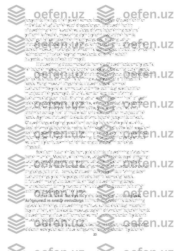 jarayonida hisobga olishi yaxshi samara beradi. Lekin  0 ‘quvchilar bilan
individual shug‘ullanish vaqti chegaralangan. O‘qituvchi har bir
o‘quvchining ishini kuzatish va ularga chizma bajarishning ratsional
yo’larini ko‘rsatish, mavzuning qiyin joylarini tushuntirish hamda
bajarilgan ishlarni tekshirish imkoniyatiga ega. Shuning uchun
o‘qituvchining darsni tashkil qilishiga ko‘p narsa bog’liq. Chizmachilik
darslari maxsus jihozlangan chizmachilik kabinetlarida o‘tiladi. Chizmachilik 
kabinetlarini jihozlash keyingi mavzularda  ко  'ri lishi sababli
bu yerda u haqda to‘xtab o'tilmaydi.
O'qituvchining diqqat markazida hamisha  0 ‘quvchilarda amaliy grafik
ish bajarish malakalarini shakllantirish asosiy vazifa ekanligi turishi kerak.
Dars turi ham shundan kelib chiqib tanlanishi zarur. Ta’lim metodlarini
tanlashda albatta chizmachilik fanining xususiyatlarini e ’tiborga olish
kerak. Yangi mavzuni o‘rganishda o'quvchilarga  Hammasi≪
tushunarlimi?  yoki  Hamma tushundimi?  qabilidagi savollar bilan	
≫ ≪ ≫
murojaat qilish yaramaydi. Chunki, kamdan kam odam o‘zining
tushunmasligini tan oladi. Shuning uchun  Ushbu kesimni hosil qiluvchi	
≪
tekislik qanday vaziyatda joylashgan? ,  Konus sirtidagi A nuqtaning	
≫ ≪
gorizontal proyeksiyasi qanday topiladi? , yoki  Pog‘onali va siniq	
≫ ≪
qirqimlar qanday hosil qilinadi  kabi aniq savollar bilan murojaat qilish	
≫
kerak. Ayniqsa o‘qituvchi doskada chizma bajarish jarayonida to‘xtab,
0 ‘quvchilarga  Keyingi yasashlami qanday bajaramiz?  yoki  Ushbu	
≪ ≫ ≪
detal chizmasini bajarishda nechta ko‘rinish zarur bo‘ladi?  kabi savollami	
≫
tashlashi yaxshi samara beradi. Savolning bunday qo'yilishi o'quvchilami
bajarilayotgan ish yechimini topishning faol ishtirokchilariga aylantiradi
va ulami o'ylanib, taxminlari ichidan eng to‘g‘rirog‘ini tanlashga
o‘rgatadi.
Savollarni butun sinfga ham, yoki alohida o‘quvchining o‘ziga ham
berish mumkin. Masalan,  Toshmatov, ushbu ko‘rinishda qaysi qirraning	
≪
uzunligi qisqarib tasvirlangan va nima uchun? . Bu shuni ko‘rsatishi	
≫
mumkin-ki, Toshmatov darsdan chalg‘igani uchun o‘qituvchi uni mavzuni
tinglashga jalb qildi. Demak,  0 ‘qituvchi dars jarayonida o ‘zining darsni
tushuntirishiga yoki hikoyasiga ortiqcha berilib ketmasligi kerak.
0 ‘qituvchi mashg‘ulot davomida sinfdagi o'quvchilarning darsga
munosabatlarini doimiy nazorat qilishi, o'quvchilar diqqatini jalb qilish
qobiliyatini egallagan bo‘lishi kerak.
Eng sodda klassifikatsiya bo‘yicha dars mashg‘ulotlari  og'zaki,
ko'rgazmali va amaliy metodlarga  bo'linadi. Chizmachilik darslarining
og'zaki ko'rinishiga o'qituvchining ma’ruza-suhbat shaklidagi materialni
bayon qilishi, sinf doskasida mavzuga tegishli chizmalami bajarishi hamda
o'quvchilarning o‘quv qo‘llanmalari va ma’Iumotnomalardan foydalanib
mustaqil ishlarini ko‘rsatish mumkin.
Dars davomida plakat, o'quv jadvallari, modeliar, natural obyektlar,
elektron versiyalar kabi o‘quv ko‘rgazmali qoilanmalardan foydalanish
23 