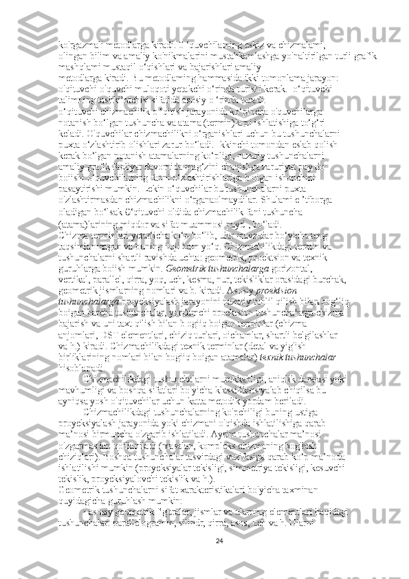 ko'rgazmali metodlarga kiradi. 0 ‘quvchilaming eskiz va chizmalami,
olingan bilim va amaliy ko'nikmalarini mustahkamlashga yo'naltirilgan turli grafik 
mashqlami mustaqil o‘qishlari va bajarishlari amaliy
metodlarga kiradi. Bu metodlaming hammasida ikki tomonlama jarayon:
o'qituvchi-o'quvchi muloqoti yetakchi o‘rinda turishi kerak.  o‘qituvchi
talimning tashkilotchisi sifatida asosiy o ‘rinda turadi.
o‘qituvchi chizmachilik o ‘qitish jarayonida ko‘pincha o'quvchilarga
notanish bo‘lgan tushuncha va atama (termin)lami ishlatishiga to‘g‘ri
keladi. O'quvchilar chizmachilikni o‘rganishlari uchun bu tushunchalarni
puxta o‘zlashtirib olishlari zarur bo‘ladi. Ikkinchi tomondan eslab qolish
kerak bo‘lgan notanish atamalarning ko‘pligi, nazariy tushunchalarni
amaliy grafik faoliyat davomida mag‘zini chaqishga zaruriyat pay do
boiishi o‘quvchilaming fanni o‘zlashtirishlariga b oigan ishonchini
pasaytirishi mumkin. Lekin o‘quvchilar bu tushunchalarni puxta
o'zlashtirmasdan chizmachilikni o‘rganaolmaydilar. Shulami e ’tiborga
oladigan bo‘lsak  0 ‘qituvchi oldida chizmachilik fani tushuncha
(atama)larining miqdor va sifat muammosi payd-, bo‘ladi.
Chizma terminlari yetarlicha ko‘p bo‘lib, ular mavzular bo‘yicha teng
taqsimlanmagan va buning iloji ham yo‘q. Chizmachilikdagi termin va
tushunchalarni shartli ravishda uchta: geometrik, proektsion va texnik
guruhlarga boiish mumkin.  Geometrik tushunchalarga  gorizontal,
vertikal, parallel, qirra, yoq, uch, kesma, nur, tekisliklar orasidagi burchak,
geometrik jismlarning nomlari va b. kiradi. Asosiy  proektsion
tushunchalarga  proyeksiyalash jarayonini nazariy tahlil qilish bilan bog‘liq
boigan barcha tushunchalar, yordamchi proektsion tushunchalarga chizma
bajarish va uni taxt qilish bilan b ogiiq boigan terminlar (chizma
anjomlari, DST elementlari, chiziq turlari, oichamlar, shartli belgilashlar
va h.) kiradi. Chizmachilikdagi texnik terminlar (detal va yig'ish
birliklarining nomlari bilan bogiiq boigan atamalar)  texnik tushunchalar
hisoblanadi.
Chizmachilikdagi tushunchalarni murakkabligi, aniqlik darajasi yoki
mavhumligi va boshqa sifatlari bo'yicha klassifikatsiyalab chiqilsa bu
ayniqsa yosh o'qituvchilar uchun katta metodik yordam beriladi.
Chizmachilikdagi tushunchalarning ko'pchiligi buning ustiga
proyeksiyalash jarayonida yoki chizmani o'qishda ishlatilishiga qarab
ma’nosi birmuncha o'zgarib ishlatiladi. Ayrim tushunchalar ma’nosi
o'zgarmasdan qo'llaniladi (masalan, kompleks chizmaning bog'lash
chiziqlari). Boshqa tushunchalar tasvirdagi vazifasiga qarab ko‘p ma’noda 
ishlatilishi mumkin (proyeksiyalar tekisligi, simmetriya tekisligi, kesuvchi
tekislik, proyeksiyalovchi tekislik va h.).
Geometrik tushunchalarni sifat xarakteristikalari bo'yicha taxminan
quyidagicha guruhlash mumkin:
• asosiy geometrik figuralar, jismlar va ularning elementlari haqidagi
tushunchalar: parallelogramm, silindr, qirra, asos, uch va h. Ularni
24 