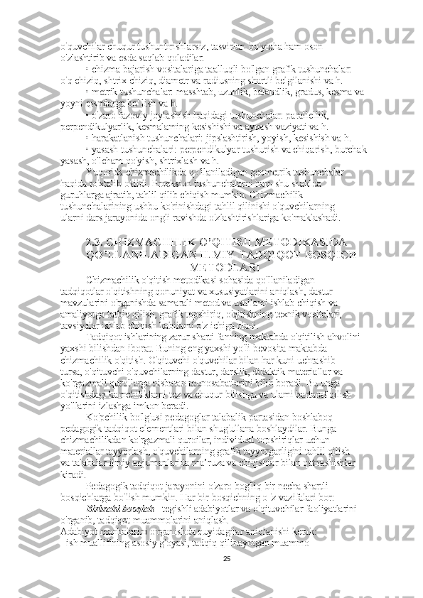 o'quvchilar chuqur tushuntirishlarsiz, tasvirlari bo'yicha ham oson
o'zlashtirib va esda saqlab qoladilar.
• chizma bajarish vositalariga taalluqli bo'lgan grafik tushunchalar:
o'q chiziq, shtrix chiziq, diametr va radiusning shartli belgilanishi va h.
• metrik tushunchalar: masshtab, uzunlik, balandlik, gradus, kesma va
yoyni qismlarga bo' lish va h.
• o'zaro fazoviy joylashish haqidagi tushunchalar: parallellik,
perpendikulyarlik, kesmalaming kesishishi va ayqash vaziyati va h.
• harakatlanish tushunchalari: jipslashtirish, yoyish, kesishish va h.
• yasash tushunchalari: perpendikulyar tushurish va chiqarish, burchak
yasash, o'lcham qo'yish, shtrixlash va h.
Yuqorida chizmachilikda qo'llaniladigan geometrik tushunchalar
haqida to'xtalib o'tildi. Proeksion tushunchalarni ham shu shaklda
guruhlarga ajratib, tahlil qilib chiqish mumkin. Chizmachilik
tushunchalarining ushbu ko'rinishdagi tahlil qilinishi o'quvchilarning
ularni dars jarayonida ongli ravishda o'zlashtirishlariga ko'maklashadi.
2.3.  CHIZMACHILIK   O ’ QITISH   METODIKASIDA  
QO ’ LLANILADIGAN   ILMIY - TADQIQOT   BOSQICH
  METODLARI
Chizmachilik o'qitish metodikasi sohasida qo'llaniladigan
tadqiqotlar o'qitishning qonuniyat va xususiyatlarini aniqlash, dastur
mavzularini o'rganishda samarali metod va usullami ishlab chiqish va
amaliyotga tatbiq qilish, grafik topshiriq, o'qitishning texnik vositalari,
tavsiyalar ishlab chiqish kabilami o'z ichiga oladi.
Tadqiqot ishlarining zarur sharti fanning maktabda o'qitilish ahvolini
yaxshi bilishdan iborat. Buning eng yaxshi yo'li bevosita maktabda
chizmachilik o'qitish. O'qituvchi o'quvchilar bilan har kuni uchrashib
tursa, o'qituvchi o'quvchilarning dastur, darslik, didaktik materiallar va
ko'rgazmali qurollarga nisbatan munosabatlarini bilib boradi. Bu unga
o'qitishdagi kamchiliklami tez va chuqur bilishga va ulami bartaraf qilish
yo'llarini izlashga imkon beradi.
Ko'pchilik bo'lg'usi pedagoglar talabalik partasidan boshlaboq
pedagogik tadqiqot elementlari bilan shug'ullana boshlaydilar. Bunga
chizmachilikdan ko'rgazmali quroilar, individual topshiriqlar uchun
materiallar tayyorlash, o'quvchilarning grafik tayyorgarligini tahlil qilish
va talabalar ilmiy anjumanlarida ma’ruza va chiqishlar bilan qatnashishlar
kiradi.
Pedagogik tadqiqot jarayonini o'zaro bog'liq bir necha shartli
bosqichlarga bo'lish mumkin. Har bir bosqichning o 'z vazifalari bor:
Birinchi bosqich -  tegishli adabiyotlar va o'qituvchilar faoliyatlarini
o'rganib, tadqiqot muammolarini aniqlash.
Adabiyot manbalarini o'rganishda quyidagilar aniqlanishi kerak:
- ish muallifining asosiy g'oyasi, tadqiq qilinayotgan muammo
25 
