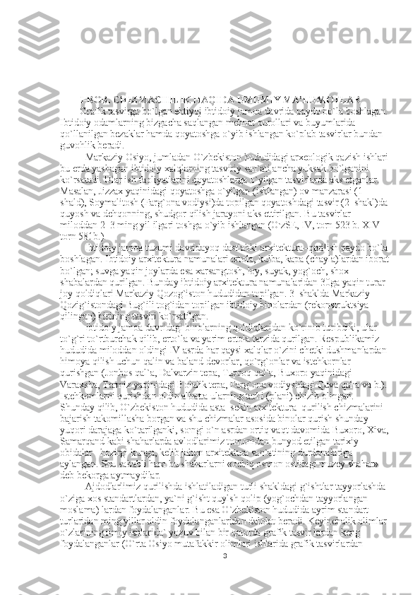 I-BOB. CHIZMACHILIK HAQIDA UMUMIY MA’LUMOTLAR 
Grafik tasvirga bo`lgan ehtiyoj ibtidoiy jamoa davrida paydo bo`la boshlagan.
Ibtidoiy odamlarning bizgacha saqlangan mehnat qurollari va buyumlarida 
qo`llanilgan bezaklar hamda qoyatoshga o`yib ishlangan ko`plab tasvirlar bundan 
guvohlik beradi. 
Markaziy Osiyo, jumladan O`zbekiston hududidagi arxeologik qazish ishlari
bu erda yashagan ibtidoiy xalqlarning tasviriy san`ati ancha yuksak bo`lganini 
ko`rsatadi. Ular ish faoliyatlarini qoyatoshlarga o`yilgan tasvirlarda aks etganlar. 
Masalan, Jizzax yaqinidagi qoyatoshga o`yilgan (ishlangan) ov manzarasi (1–
shald), Soymalitosh (Farg`ona vodiysi)da topilgan qoyatoshdagi tasvir (2–shakl)da
quyosh va dehqonning, shudgor qilish jarayoni aks ettirilgan.  Bu tasvirlar 
miloddan 2–3 ming yil ilgari toshga o`yib ishlangan (O ` zSE, IV, torn 523 b. XIV 
torn 581b.). 
Ibtidoiy jamoa tuzumi davridayoq dastlabki arxitektura–qurilish paydo bo`la
boshlagan. Ibtidoiy arxitektura namunalari ertola, kulba, kapa (chayla)lardan iborat
bo`lgan; suvga yaqin joylarda esa xarsangtosh, loy, suyak, yog`och, shox–
shabalardan qurilgan. Bunday ibtidoiy arxitektura namunalaridan 30ga yaqin turar 
joy qoldiqlari Markaziy Qozog`iston hududidan topilgan. 3–shaklda Markaziy 
Qozig`istondagi Bug`ili tog`idan topilgan ibtidoiy binolardan (rekonstruktsiya 
qilingan) birining tasviri ko`rsatilgan. 
Ibtidoiy jamoa davridagi binolarning qoldiqlaridan ko`rinib turibdiki, ular 
to`g`ri to`rtburchak qilib, erto`la va yarim ertola tarzida qurilgan. Respublikamiz 
hududida miloddan oldingi IV asrda har qaysi xalqlar o`zini chetki dushmanlardan 
himoya qilish uchun qalin va baland devorlar, qo`rg`onlar va istehkornlar 
qurishgan (Jonbos qal`a, Dalvarzin tepa, Tuproq qal`a, Buxoro yaqinidagi 
Varaxsha, Termiz yaqinidagi Bolalik tepa, Farg`ona vodiysidagi Quva qal ` a va b.). 
Istehkomlarni qurishdan oldin albatta ularning tarhi (plani) chizib olingan. 
Shunday qilib, O`zbekiston hududida asta–sekin arxitektura–qurilish chizmalarini 
bajarish takomillasha borgan va shu chizmalar asosida binolar qurish shunday 
yuqori darajaga ko`tarilganki, so ` ngi o`n asrdan ortiq vaqt davomida Buxoro, Xiva,
Samarqand kabi shaharlarda avlodlarimiz tomonidan bunyod etilgan tarixiy 
obidalar –hozirgi kunga, kelib jahon arxitektura san`atining durdonalariga 
aylangan. Shu sababli ham bu shaharlarni «ochiq osmon ostidagi muzey shahar» 
deb bekorga aytmaydilar. 
Ajdodlarlimiz qurilishda ishlatiladigan turli shakldagi g`ishtlar tayyorlashda 
o`ziga xos standartlardan, ya`ni g`isht quylsh qolip (yog`ochdan tayyorlangan 
moslama) lardan foydalanganlar.  Bu esa O`zbekiston hududida ayrim standart 
turlaridan ming yillar oldin foydalanganlaridan dalolat beradi. Keyinchalik olimlar 
o`zlarining ilmiy ishlarida` yozuv bilan bir qatorda grafik tasvir lardan keng 
foydalanganlar (O`rta Osiyo mutafakkir olimlari ishlarida grafik tasvirlardan 
3 