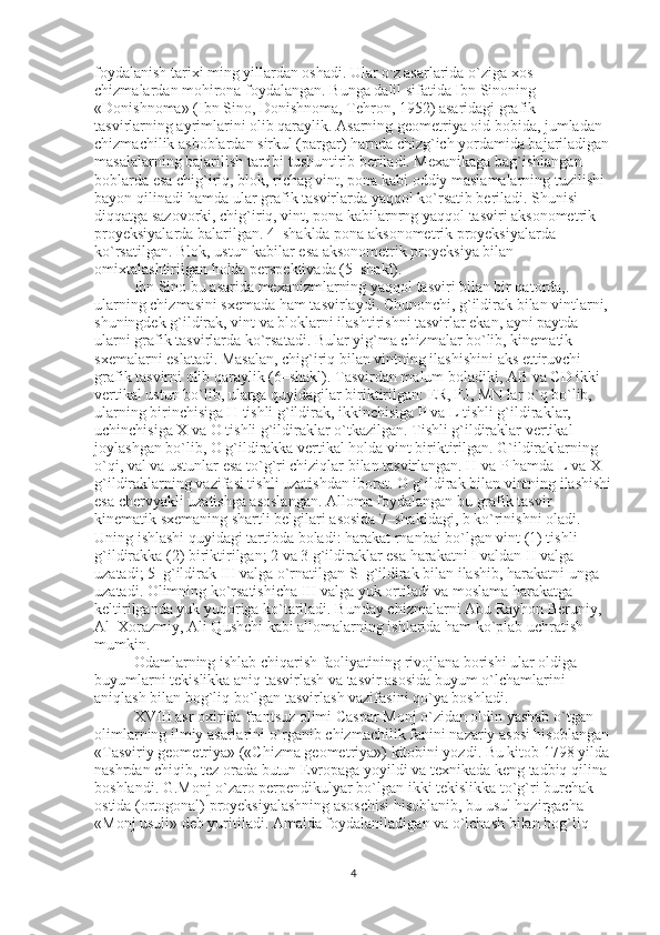 foydalanish tarixi ming yillardan oshadi. Ular o ` z asarlarida o`ziga xos 
chizmalardan mohirona foydalangan. Bunga dalil sifatida Ibn Sinoning 
«Donishnoma» (Ibn Sino, Donishnoma, Tehron, 1952) asaridagi grafik 
tasvirlarning ayrimlarini olib qaraylik. Asarning geometriya oid bobida, jumladan 
chizmachilik asboblardan sirkul (pargar) harnda chizg`ich yordamida bajariladigan
masalalarning bajarilish tartibi tushuntirib beriladi. Mexanikaga bag`ishlangan 
boblarda esa chig`iriq, blok, richag vint, pona kabi oddiy maslamalarning tuzilishi–
bayon qilinadi hamda ular grafik tasvirlarda yaqqol ko`rsatib beriladi. Shunisi 
diqqatga sazovorki, chig`iriq, vint, pona kabilarnrng yaqqol tasviri aksonometrik 
proyeksiyalarda balarilgan. 4–shaklda pona aksonometrik proyeksiyalarda 
ko`rsatilgan. Blok, ustun kabilar esa aksonometrik proyeksiya bilan 
omixtalashtirilgan holda perspektivada (5–shakl). 
Ibn Sino bu asarida mexanizmlarning yaqqol tasviri bilan bir qatorda, .  
ularning chizmasini sxemada ham tasvirlaydi. Chunonchi, g`ildirak bilan vintlarni, 
shuningdek g`ildirak, vint va bloklarni ilashtirishni tasvirlar ekan, ayni paytda 
ularni grafik tasvirlarda ko`rsatadi. Bular yig`ma chizmalar bo`lib, kinematik 
sxemalarni eslatadi. Masalan, chig`iriq bilan vintning ilashishini aks ettiruvchi 
grafik tasvirni olib qaraylik (6–shakl). Tasvirdan malum boladiki, AB va CD ikki 
vertikal ustun bo`lib, ularga quyidagilar biriktirilgan: ER, FJ, MN lar o`q bo`lib, 
ularning birinchisiga H tishli g`ildirak, ikkinchisiga P va L tishli g`ildiraklar, 
uchinchisiga X va O tishli g`ildiraklar o`tkazilgan. Tishli g`ildiraklar vertikal 
joylashgan bo`lib, O g`ildirakka vertikal holda vint biriktirilgan. G`ildiraklarning 
o`qi, val va ustunlar esa to`g`ri chiziqlar bilan tasvirlangan. H va P hamda L va X 
g`ildiraklarning vazifasi tishli uzatishdan iborat. O g`ildirak bilan vintning ilashishi
esa chervyakli uzatishga asoslangan. Alloma foydalangan bu grafik tasvir 
kinematik sxemaning shartli belgilari asosida 7–shakldagi, b ko`rinishni oladi. 
Uning ishlashi quyidagi tartibda boladi: harakat rnanbai bo`lgan vint (1) tishli 
g`ildirakka (2) biriktirilgan; 2 va 3 g`ildiraklar esa harakatni I valdan II valga 
uzatadi; 5–g`ildirak III valga o`rnatilgan S–g`ildirak bilan ilashib, harakatni unga 
uzatadi. Olimning ko`rsatishicha III valga yuk ortiladi va moslama harakatga 
keltirilganda yuk yuqoriga ko`tariladi. Bunday chizmalarni Abu Rayhon Beruniy, 
Al–Xorazmiy, Ali Qushchi kabi allomalarning ishlarida ham ko`plab uchratish 
mumkin. 
Odamlarning ishlab chiqarish faoliyatining rivojlana borishi ular oldiga 
buyumlarni tekislikka aniq tasvirlash va tasvir asosida buyum o`lchamlarini 
aniqlash bilan bog`liq bo`lgan tasvirlash vazifasini qo`ya boshladi. 
XVIII asr oxirida frantsuz olimi Caspar Monj o`zidan oldin yashab o`tgan 
olimlarning ilmiy asarlarini o`rganib chizmachilik fanini nazariy asosi hisoblangan
«Tasviriy geometriya» («Chizma geometriya») kitobini yozdi. Bu kitob 1798 yilda
nashrdan chiqib, tez orada butun Evropaga yoyildi va texnikada keng tadbiq qilina 
boshlandi. G.Monj o`zaro perpendikulyar bo`lgan ikki tekislikka to`g`ri burchak 
ostida (ortogonal) proyeksiyalashning asoschisi hisoblanib, bu usul hozirgacha 
«Monj usuli» deb yuritiladi. Amalda foydalaniladigan va o`lchash bilan bog`liq 
4 