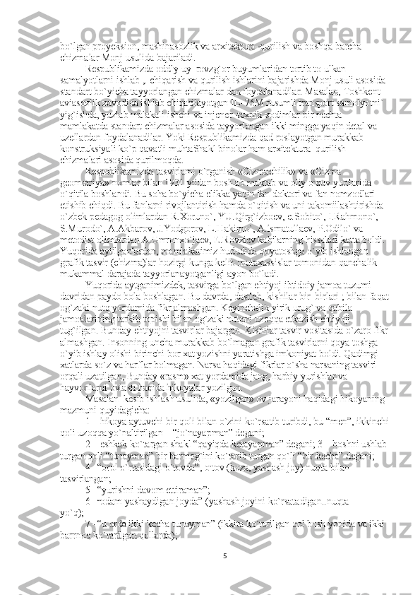 bo`lgan proyeksion, mashinasozlik va arxitektura–qurilish va boshqa barcha 
chizmalar Monj usulida bajariladi. 
Respublikamizda oddly uy–rovzg`or buyumlaridan tortib to ulkan 
samalyotlarni ishlab ,. chiqarish va qurilish ishlarini bajarishda Monj usuli asosida 
standart bo`yicha tayyorlangan chizmalar dan foydalanadilar. Masalan, Toshkent 
aviasozlik zavodida ishlab chiqarilayotgan IL–76M rusumli transport samolyotni` 
yig`ishda, yuzlab malakali ishchi va injener–texnik xodimlar bir nechta 
mamlakatda standart chizmalar asosida tayyorlangan ikki mingga yaqin detal va 
uzellardan foydalanadilar. Yoki Respublikamizda qad roslayotgan murakkab 
konstruksiyali ko`p qavatli muhtaShakl binolar ham arxitektura–qurilish 
chizmalari asosida qurilmoqda. 
Respublikamizda tasvirlami o`rganish «Cizmachilik» va «Cizma 
geometriya» nomlar bilan 1931 yildan boshlab maktab va oliy o ` quv yurtlarida 
o`qitila boshlandi. Bu soha bo`yicha elikka yaqin fan doktori va fan nomzodlari 
etishib chiqdi. Bu fanlarni rivojlantirish hamda o`qitish va uni takomiilashtirishda 
o`zbek pedagog olimlardan R.Xoruno`, YU.Qirg`izboev, e.Sobito`, I.Rahmono`, 
S.Murodo`, A.Akbarov, J.Yodgorov, L.Hakirno`, A.lsmatullaev, P.Odilo` va 
metodist olimlardan A.Umronxo`jaev, E.Rovziev kabilarning hissalari katta boldi. 
Yuqorida aytilganlardan, mamlakatimiz hududida qoyatoshga o`yib ishlangan 
grafik tasvir (chizma)lar hozirgi kunga kelib mutaxassislar tomonidan qanchalik 
mukammal darajada tayyorlanayotganligi ayon bo`ladi. 
Yuqorida aytganimizdek, tasvirga bo`lgan ehtiyoj ibtidoiy jamoa tuzumi 
davridan paydo bola boshlagan. Bu davrda, dastlab, kishilar bir–birlari ; bilan faqat
og`zaki nutq yordamida fikr almashgan. Keyinchalik yirik urug` va qabila 
jamoalarining tarkib topishi bilan og`zaki nutqni uzoqqa etkazish ehtiyoji 
tug`ilgan. Bunday ehtiyojni tasvirlar bajargan. Kishilar tasvir vositasida o`zaro fikr
almashgan. Insonning uncha murakkab bo`lmagan grafik tasvirlarni qoya toshga 
o`yib ishlay olishi birinchi bor xat yozishni yaratishga imkoniyat boldi. Qadimgi 
xatlarda so`z va harflar bolmagan. Narsa haqidagi fikrlar o`sha narsaning tasviri 
orqali uzatilgan, Bunday «rasm» xat yordamida jang, harbiy yurishlar va 
hayvonlarni ovlash haqida hikoyalar yozilgan. 
Masalan  kesib ishlash usulida, «yozilgan» ov jarayoni haqidagi hikoyaning 
mazmuni quyidagicha: 
1 – hikoya aytuvchi bir qoli bilan o`zini ko`rsatib turibdi, bu “men”, ikkinchi
qoli uzoqqa yo`naltirilgan – “jo`nayapman” degani; 
2 – eshkak ko`targan shakl “qayiqda ketayapman” degani; 3 – boshni ushlab 
turgan qoli “tunayman” bir barmog`ini ko`tarib turgan qo`li “bir kecha” degani; 
4 –“orol o`rtasidagi o`tovda”, o ` tov (koza, yashash joy) nuqta bilan 
tasvirlangan; 
5 –“yurishni davom ettiraman”; 
6 – “ odam yashaydigan joyda” (yashash joyini ko`rsatadigan..nuqta 
yo`q); 
7 –“u erda ikki kecha tunayman” (ikkita ko`tarilgan qol bosh yonida va ikki 
barrnoq ko`tarilgan qollarda); 
5 