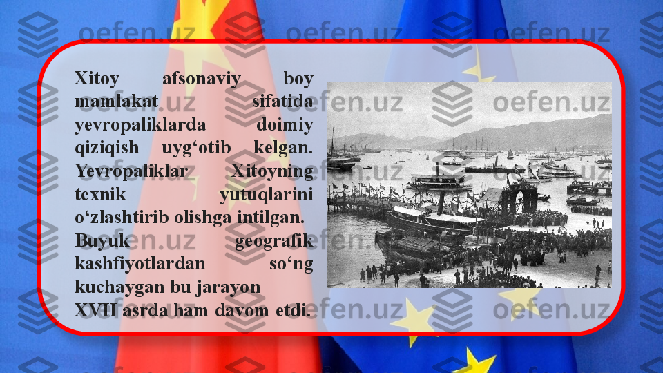 Xitoy  afsonaviy  boy 
mamlakat  sifatida 
yevropaliklarda  doimiy 
qiziqish  uyg‘otib  kelgan. 
Yevropaliklar  Xitoyning 
texnik  yutuqlarini 
o‘zlashtirib olishga intilgan.
Buyuk  geografik 
kashfiyotlardan  so‘ng 
kuchaygan bu jarayon
XVII asrda ham davom etdi.   