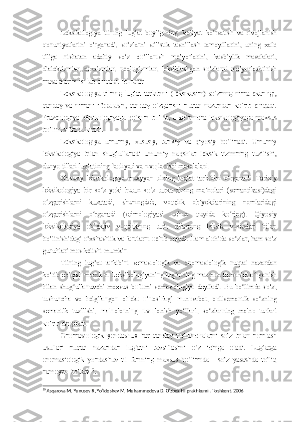 Leksikologiya   tilning   lug‘at   boyligining   faoliyat   ko‘rsatish   va   rivojlanish
qonuniyatlarini   o‘rganadi,   so‘zlarni   stilistik   tasniflash   tamoyillarini,   uning   xalq
tiliga   nisbatan   adabiy   so‘z   qo‘llanish   me’yorlarini,   kasbiylik   masalalari,
dialektizmlar,   arxaizmlar,   neologizmlar,   leksiklashgan   so‘zlarni   me’yorlashtirish
masalalarini ishlab chiqadi. Iboralar.
Leksikologiya   tilning   lug‘at   tarkibini   (leksikasini)   so‘zning   nima   ekanligi,
qanday   va   nimani   ifodalashi,   qanday   o‘zgarishi   nuqtai   nazaridan   ko‘rib   chiqadi.
Frazeologiya leksikologiyaga qo‘shni bo‘lib, u ko‘pincha leksikologiyaga maxsus
bo‘lim sifatida kiradi.
Leksikologiya   umumiy,   xususiy,   tarixiy   va   qiyosiy   bo‘linadi.   Umumiy
leksikologiya   bilan   shug‘ullanadi   umumiy   naqshlar   leksik   tizimning   tuzilishi,
dunyo tillari lug‘atining faoliyati va rivojlanishi masalalari.
Xususiy   leksikologiya   muayyan   tilning   lug‘at   tarkibini   o‘rganadi.   Tarixiy
leksikologiya   bir   so z   yoki   butun   so z   turkumining   ma nolari   (semantikasi)dagiʻ ʻ ʼ
o zgarishlarni   kuzatadi,   shuningdek,   voqelik   ob yektlarining   nomlaridagi	
ʻ ʼ
o zgarishlarni   o rganadi   (etimologiyasi   uchun   quyida   ko ring).   Qiyosiy
ʻ ʻ ʻ
leksikologiya   ob’ektiv   voqelikning   turli   tillarning   leksik   vositalari   bilan
bo‘linishidagi o‘xshashlik va farqlarni ochib beradi. Ham alohida so‘zlar, ham so‘z
guruhlari mos kelishi mumkin.
Tilning   lug‘at   tarkibini   semasiologik   va   onomasiologik   nuqtai   nazardan
ko‘rib chiqish mumkin. Leksikologiyaning lug atning mazmun tomonini o rganish	
ʻ ʻ
bilan   shug ullanuvchi   maxsus   bo limi   semasiologiya   deyiladi.   Bu   bo‘limda   so‘z,	
ʻ ʻ
tushuncha   va   belgilangan   ob'ekt   o‘rtasidagi   munosabat,   polisemantik   so‘zning
semantik   tuzilishi,   ma'nolarning   rivojlanish   yo‘llari,   so‘zlarning   ma'no   turlari
ko‘rib chiqiladi.
Onomasiologik   yondashuv   har   qanday   tushunchalarni   so‘z   bilan   nomlash
usullari   nuqtai   nazaridan   lug‘atni   tavsiflashni   o‘z   ichiga   oladi.   Lug‘atga
onomasiologik   yondashuv   til   fanining   maxsus   bo‘limida   -   so‘z   yasashda   to‘liq
namoyon bo‘ladi 10
.
10
 Asqarova M, Yunusov R, Yo‘ldoshev M, Muhammedova D. O‘zbek tili praktikumi . Toshkent. 2006 