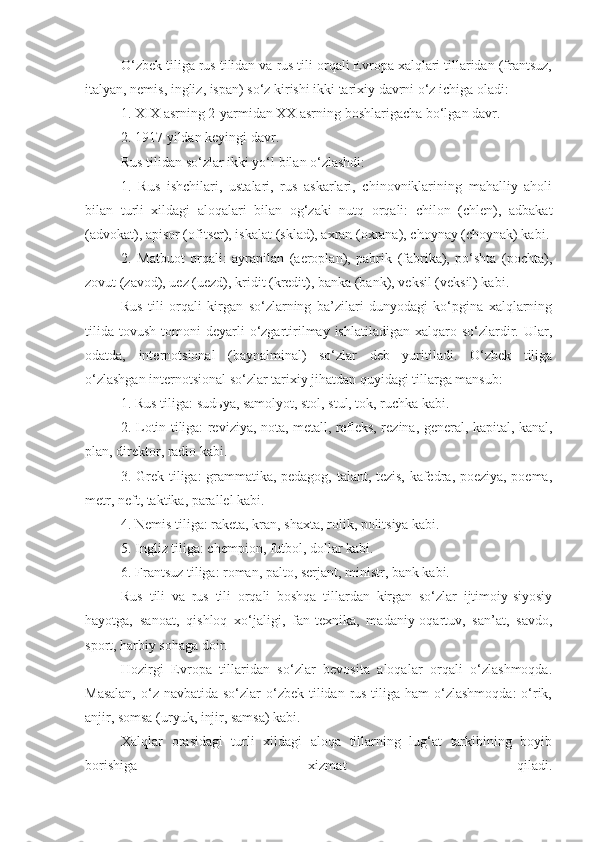 O‘zbek tiliga rus tilidan va rus tili orqali Evropa xalqlari tillaridan (frantsuz,
italyan, nemis, ingliz, ispan) so‘z kirishi ikki tarixiy davrni o‘z ichiga oladi:
1. XIX asrning 2-yarmidan XX asrning boshlarigacha bo‘lgan davr.
2. 1917 yildan keyingi davr.
Rus tilidan so‘zlar ikki yo‘l bilan o‘zlashdi:
1.   Rus   ishchilari,   ustalari,   rus   askarlari,   chinovniklarining   mahalliy   aholi
bilan   turli   xildagi   aloqalari   bilan   og‘zaki   nutq   orqali:   chilon   (chlen),   adbakat
(advokat), apisor (ofitser), iskalat (sklad), axran (oxrana), choynay (choynak) kabi.
2.   Matbuot   orqali:   ayrapilan   (aeroplan),   pabrik   (fabrika),   po‘shta   (pochta),
zovut (zavod), uez (uezd), kridit (kredit), banka (bank), veksil (veksil) kabi.
Rus   tili   orqali   kirgan   so‘zlarning   ba’zilari   dunyodagi   ko‘pgina   xalqlarning
tilida   tovush  tomoni   deyarli   o‘zgartirilmay  ishlatiladigan   xalqaro  so‘zlardir.  Ular,
odatda,   internotsional   (baynalminal)   so‘zlar   deb   yuritiladi.   O‘zbek   tiliga
o‘zlashgan internotsional so‘zlar tarixiy jihatdan quyidagi tillarga mansub:
1. Rus tiliga: sud ь ya, samolyot, stol, stul, tok, ruchka kabi.
2. Lotin tiliga: reviziya, nota, metall, refleks, rezina, general, kapital, kanal,
plan, direktor, radio kabi.
3. Grek tiliga: grammatika, pedagog, talant, tezis, kafedra, poeziya, poema,
metr, neft, taktika, parallel kabi.
4. Nemis tiliga: raketa, kran, shaxta, rolik, politsiya kabi.
5. Ingliz tiliga: chempion, futbol, dollar kabi.
6. Frantsuz tiliga: roman, palto, serjant, ministr, bank kabi.
Rus   tili   va   rus   tili   orqali   boshqa   tillardan   kirgan   so‘zlar   ijtimoiy-siyosiy
hayotga,   sanoat,   qishloq   xo‘jaligi,   fan-texnika,   madaniy-oqartuv,   san’at,   savdo,
sport, harbiy sohaga doir.
Hozirgi   Evropa   tillaridan   so‘zlar   bevosita   aloqalar   orqali   o‘zlashmoqda.
Masalan,  o‘z navbatida so‘zlar  o‘zbek tilidan rus tiliga ham  o‘zlashmoqda:  o‘rik,
anjir, somsa (uryuk, injir, samsa) kabi.
Xalqlar   orasidagi   turli   xildagi   aloqa   tillarning   lug‘at   tarkibining   boyib
borishiga   xizmat   qiladi. 