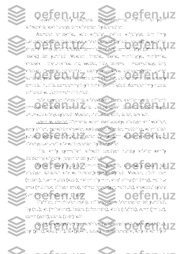 Yozuvchilar   badiiy   asarlarda   qahramonlarning   mehnat   faoliyatini
ko‘rsatishda kasb-hunarga doir so‘zlardan foydalanadilar.
Atamalar.   Fan-texnika,   xalq   xo‘jaligi,   qishloq   xo‘jaligiga   doir   ilmiy
tushunchalarni aniq ifodalaydigan so‘zlar atamalar deyiladi. Fan-texnika va ishlab
chiqarish   sohasida   qo‘llanadigan   terminlarning   jami   terminologiya   (terminologik
leksika)   deb   yuritiladi.   Masalan:   fonetika,   leksika,   morfologiya,   morfemika,
sintaksis   –   tilshunoslikka   oid;   kvadrat,   ildiz,   teorema   –   matematikaga   doir;
sifatlash,   o‘xshatish,   jonlantirish   –   adabiyotshunoslikka   doir   atamalardir.   Hozirgi
kunda dunyoda fanning 500 dan ortiq tarmoqlari bor, ular har tomonlama taraqqiy
etmoqda. Bu tilda atamalarning boyib borishiga olib keladi. Atamalar ilmiy nutqda
qo‘llanadi va ular bir ma’noli bo‘ladi.
Ba’zi   atamalar   o‘zbek   tilida   so‘zlashuvchi   barcha   kishilar   nutqda   qo‘llanib
ommalashib   ketishi   mumkin.   Bunda   ular   ishlatilish   doirasi   chegaralanmagan
umumxulq so‘ziga aylanadi. Masalan, o‘qituvchi, kitob, daftar, dars kabi.
Jargon   va   argolar.   O‘tmishda   xalqni   ekspluatatsiya   qiladigan   sinf   vakillari ,
saroy ahllari, mansabdor shaxslar, savdogarlar, qalandar, maddohlar, xalqni aldab
yuruvchi   gadoylar,   o‘g‘rilar,   firibgarlar   o‘z   niyatlarini   xalqdan   yashirish   uchun
o‘zlariga tushunarli so‘z va iboralardan foydalanganlar.
Tilda   sinfiy   ayirmalikni   ko‘rsatib   turadigan   bunday   so‘zllar   «sinfiy
dialektning so‘zlari» - jargonlar deb yuritiladi.
Ayrim   ijtimoiy   guruhlar   tomonidan   yaratilib,   umumxalq   tilidan   farq
qiladigan   dabdabali   so‘z   va   iboralar   jargonlar   deyiladi.   Masalan,   oftobi   olam
(podsho), husni mutlak (xudo), nishoni oliy mon, shoe’ qiling (bildiring), mal huz
emas (mulohaza qilingan emas), ne’mati jannat (yor, mahbuba), shavaqqu’ aylang
(umid bilan kuting), tanzil (foyda).
O‘g‘rilar,   qimorbozlar   orasida   qo‘llanadigan   so‘zlar   argolar   deb   yuritiladi;
loy (pul),  xit  (militsioner),  bedana  (to‘pponcha), xitola (o‘g‘irla),  zamri  (jim   tur),
atamri (gapir), atanda (qoch) kabi.
Qadimda savdogarlarning, otarchilarning ham argolari bo‘lgan: yakan (pul),
joyi (yo‘q), xasut (non), dax (yaxshi, durust) – otarchilar argosi; sar yoki sari piyoz 