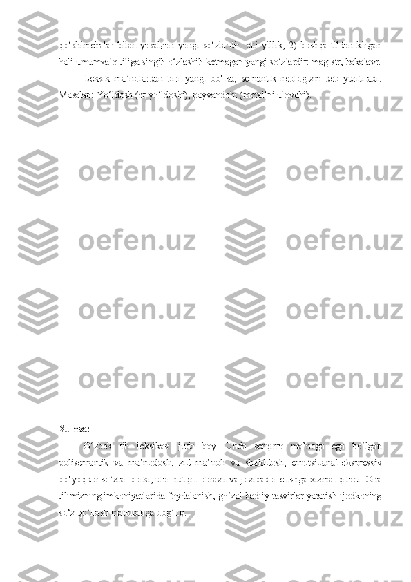 qo‘shimchalar   bilan   yasalgan   yangi   so‘zlardir:   etti   yillik;   2)   boshqa   tildan   kirgan
hali umumxalq tiliga singib o‘zlashib ketmagan yangi so‘zlardir: magistr, bakalavr.
Leksik   ma’nolardan   biri   yangi   bo‘lsa,   semantik   neologizm   deb   yuritiladi.
Masalan: Yo‘ldosh (er yo‘ldoshi), payvandchi (metallni ulovchi).
Xulosa:
O‘zbek   tili   leksikasi   juda   boy.   Unda   serqirra   ma’noga   ega   bo‘lgan
polisemantik   va   ma’nodosh,   zid   ma’noli   va   shakldosh,   emotsioanal-ekspressiv
bo‘yoqdor so‘zlar borki, ular nutqni obrazli va jozibador etishga xizmat qiladi. Ona
tilimizning imkoniyatlarida foydalanish, go‘zal badiiy tasvirlar yaratish ijodkoning
so‘z qo‘llash mahoratiga bog’liq. 