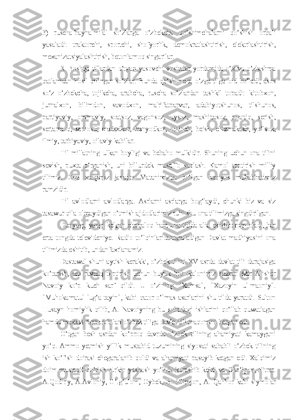 3)   ruscha-baynalmilal   so‘zlarga   o‘zbеkcha   qo‘shimchalarni   qo‘shish   orqali
yasaladi:   traktorchi,   sportchi,   shofyorlik,   dеmokratlashtirish,   elеktrlashtirish,
mеxanizatsiyalashtirish, bеtonlamoq singarilar. 
3.   Boshqa   tillardan   o‘tgan   yasovchi   vositalar   yordamida   o‘z   va   o‘zlashma
qatlamdan   hosil   qilingan   so‘zlar.   Bunda   qo‘shimcha   o‘zga   tilga   oid   bo‘ladi,   asos
so‘z   o‘zbеkcha,   tojikcha,   arabcha,   ruscha   so‘zlardan   tashkil   topadi:   kitobxon,
jurnalxon,   bilimdon,   savodxon,   ma'rifatparvar,   adabiyotshunos,   tilshunos,
partiyaviy,   ommaviy,   soatsoz,   vagonsoz,   uysoz,   mashinasoz,   noaniq,   sеrish,
sеrtarmoq,   sеrhosil,   madadkor,   bunyodkor,   notinch,   bеish,   chizmakash,   yo‘lsoz,
ilmiy, tarbiyaviy, oilaviy kabilar. 
Til   millatning   ulkan   boyligi   va   bebaho   mulkidir.   Shuning   uchun   ona   tilini
sevish,   puxta   o‘rganish,   uni   billurdek   musaffo   saqlash.   Kamol   toptirish   milliy
tilimiz.   Ona   xalqimiz   jonajon   Vatanimizda   bo‘lgan   beqiyos   muhabbatimiz
ramzidir.
Til   avlodlarni   avlodlarga.   Asrlarni   asrlarga   bog‘laydi,   chunki   biz   va   siz
tasawur qila olmaydigan o‘tmish ajdodlarimiz ruhi shu ona tilimizga singdirilgan.
Dunyoga   yangi   kelgan   chaqaloq   ham   ona   tilida   alia   eshitiborom   oladi,   har
erta   tongda   televideniye.   Radio   to‘lqinlaridantaraladigan   Davlat   madhiyasini   ona
tilimizda eshitib, undanfaxrlanamiz.
Dastawal  shuni  aytish  kerakki,  o‘zbek  tilini  XV  asrda  davlat  tili  darajasiga
ko‘tarish,   uni   ravnaq   toptirish   uchun   buyuk   bobokalonimiz   hazrati   Mir   Alisher
Navoiy   ko‘p   kuch   sarf   qildi.   U   o‘zining   "Xamsa",   "Xazoyin   ul-maoniy".
"Muhokamatul   lug‘a-tayin",   kabi   qator   o‘lmas   asarlarini   shu   tilda   yaratdi.   Sulton
Husayn   homiylik   qilib,   A.   Navoiyning   bu   sohadagi   ishlarini   qo‘llab-quwatlagan
hamda maxsus farmon bilan o‘zbek tiliga davlat tili maqomini bergan edi.
O‘tgan   besh   asrdan   ko‘proq   davrda   o‘zbek   tilining   ahamiyati   kamaygani
yo‘q.   Ammo   yetmish   yillik   mustabid   tuzumining   siyosati   sababli   o‘zbek   tilining
ish   ko‘fish   doirasi   chegaralanib   qoldi   va   ahamiyati   pasayib   ketgan   edi.   Xalqimiz
doim   mustaqil   bo‘tish.   Erkin   yashash   yo‘lida   kurashib   keldi   va   Cho‘lpon,   Fitrat.
A.Qodiriy,   A.Avloniy,   G‘.g‘ulom,   Oybek,   H.   Olimjon,   A.   Qahhor   kabi   siymolar 