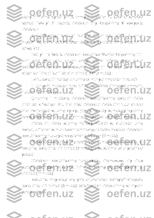 adabiy   tilimizning   raynaqi   yo‘lida   tinmay   ijod   qildilar   Bu   kurashlar   samarasiz
ketmadi.   1989   yil   21   oktabrda   o‘zbekiston   Oliy   Kengashining   XI   sessiyasida
o‘zbekiston
Respublikasining   "Davlat   tili   haqida"gi   Qonuni   qabul   qilindi.   Bu   qonun
mustaqillikka erishish arafasida turgan davlatimiz hayotida unitilmas voqea bo‘lib
tarixga kirdi.
1990-yil- 19-fevralda o‘zbekiston Respublikasi  Vazirlar Kengashining 101-
sonli   qarori   bilan   ushbu   qonunni   amalga   oshirish   bo‘yicha   davlat   dasturi
tasdiqlandi.   Shu   boisdan   davlat   dasturida   "Davlat   tili   haqida"gi   Qonun   qabul
etilgan kun "Ona tili kuni" deb e'lon qilindi (l-qism,7-modda).
Ushbu davlat tili haqidagi qonunning asl mohiyati nimalardan iborat edi?
1.   Qonun   30   moddadan   iborat   bo‘lib,   awal   o‘zbek   tiliningqadr-qimmatini,
hududini. O‘rnini tiklaydi.
Qonunning   1   -moddasida   o‘zbekiston   Respublikasining   davlat   tili   o‘zbek
tilidir   deb   ko‘rsatilgan.   Shu   bilan   birga   o‘zbekistoti   o‘zbek   tilini   butun   choralar
bilan   rivojlantiradi   va   uning   siyosiy,   ijtimoiy,   iqtisodiy   va   madaniy   hayotining
barcha sohalarida to‘liq amal qilinishini ta'mmlaydi, deb uqtiriladi (1- modda) .
O‘zbek   tili   o‘zbek   xalqining   ma'naviy   mulkidir   va   shuboisdan   uning
ravnaqi, qo‘llanishi va muhofazasini ta'minlashgaoid barcha masalalar o‘zbekiston
Respublikasining huquqiydoirasiga kirishi ko‘rsatilgan (2-modda).
O‘zbekiston   Respublikasining   barcha   korxona,   muassasa,tashkilotlarida   ish
respublika davlat tilida olib boriladi (7-modda),bu esa xalqimiz uchun yangiliklar
yaratadi.
O‘zbekiston   Respublikasining   hunar-texnika,   o‘rtamaxsusva   oliy   o‘quv
yurtlarida   ular   qaysi   mahkamada   bo‘lishiga   qaramay.respublika   davlat   tilida
o‘qitiladi (14-modda).
Respublika   miqyosidagi   eng   yirik   anjumanlardan   kichikyig‘ilishlargacha
davlat   tilida   olib   boriladi   (5-modda)   debko‘rsatilishi   o‘zbek   tilining   salohiyatini
yanada oshiradi. 