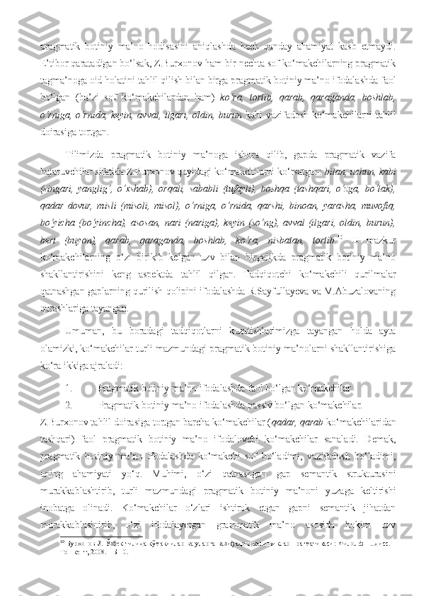 pragmatik   botiniy   ma’no   hodisasini   aniqlashda   hech   qanday   ahamiyat   kasb   etmaydi.
E’tibor qaratadigan bo‘lsak, Z.Burxonov ham bir nechta sof ko‘makchilarning pragmatik
tagma’noga oid holatini tahlil qilish bilan birga  pragmatik botiniy ma’no ifodalashda faol
bo‘lgan   (ba’zi   sof   ko‘makchilardan   ham)   ko‘ra,   tortib,   qarab,   qaraganda,   boshlab,
o‘rniga, o‘rnida, keyin, avval, ilgari, oldin, burun   kabi vazifadosh ko‘makchilarni tahlil
doirasiga tortgan.     
Tilimizda   pragmatik   botiniy   ma’noga   ishora   qilib,   gapda   pragmatik   vazifa
bajaruvchilar sifatida Z.Burxonov quyidagi ko‘makchilarni ko‘rsatgan:  bilan, uchun, kabi
(singari,   yanglig‘,   o‘xshab),   orqali,   sababli   (tufayli),   boshqa   (tashqari,   o‘zga,   bo‘lak),
qadar   dovur,   misli   (misoli,   misol),   o‘rniga,   o‘rnida,   qarshi,   binoan,   yarasha,   muvofiq,
bo‘yicha   (bo‘yincha),   asosan,   nari   (nariga),   keyin   (so‘ng),   avval   (ilgari,   oldin,   burun),
beri   (buyon),   qarab,   qaraganda,   boshlab,   ko‘ra,   nisbatan,   tortib. 10
  U   mazkur
ko‘makchilarning   o‘zi   birikib   kelgan   uzv   bilan   birgalikda   pragmatik   botiniy   ma’no
shakllantirishini   keng   aspektda   tahlil   qilgan.   Tadqiqotchi   ko‘makchili   qurilmalar
qatnashgan gaplarning qurilish qolipini ifodalashda R.Sayfullayeva va M.Abuzalovaning
qarashlariga tayangan.   
Umuman,   bu   boradagi   tadqiqotlarni   kuzatishlarimizga   tayangan   holda   ayta
olamizki, ko‘makchilar turli mazmundagi pragmatik botiniy ma’nolarni shakllantirishiga
ko‘ra ikkiga ajraladi: 
1. Pragmatik botiniy ma’no ifodalashda faol bo‘lgan ko‘makchilar
2. Pragmatik botiniy ma’no ifodalashda passiv bo‘lgan ko‘makchilar. 
Z.Burxonov tahlil doirasiga tortgan barcha ko‘makchilar ( qadar, qarab  ko‘makchilaridan
tashqari)   faol   pragmatik   botiniy   ma’no   ifodalovchi   ko‘makchilar   sanaladi.   Demak,
pragmatik   botiniy   ma’no   ifodalashda   ko‘makchi   sof   bo‘ladimi,   vazifadosh   bo‘ladimi,
uning   ahamiyati   yo‘q.   Muhimi,   o‘zi   qatnashgan   gap   semantik   strukturasini
murakkablashtirib,   turli   mazmundagi   pragmatik   botiniy   ma’noni   yuzaga   keltirishi
inobatga   olinadi.   Ko‘makchilar   o‘zlari   ishtirok   etgan   gapni   semantik   jihatdan
murakkablashtirib,   o‘zi   ifodalayotgan   grammatik   ma’no   asosida   hokim   uzv
10
  Бурхонов З. Ўзбек тилида кўмакчилар ва уларга вазифадош келишиклар прагматикаси: Филол.ф.н...дисс.
Тошкент, 2008. – Б 10. 