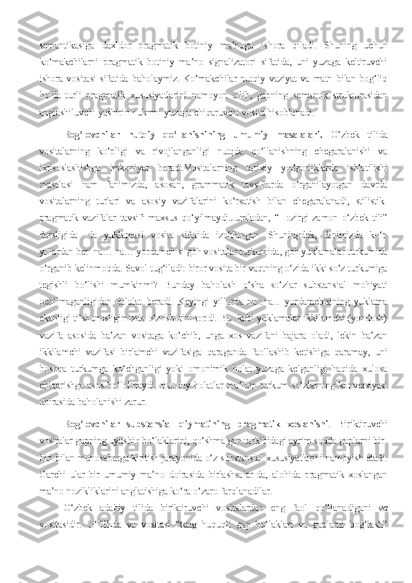 semantikasiga   daxldor   pragmatik   botiniy   ma’noga   ishora   qiladi.   Shuning   uchun
ko‘makchilarni   pragmatik   botiniy   ma’no   signalizatori   sifatida,   uni   yuzaga   keltiruvchi
ishora   vositasi   sifatida   baholaymiz.   Ko‘makchilar   nutqiy   vaziyat   va   matn   bilan   bog‘liq
holda   turli   pragmatik   xususiyatlarini   namoyon   qilib,   gapning   semantik   strukturasidan
anglashiluvchi yashirin hukmni yuzaga chiqaruvchi vosita hisoblanadi .  
Bog‘lovchilar   nutqiy   qo‘llanishining   umumiy   masalalari .   O‘zbek   tilida
vositalarning   ko‘pligi   va   rivojlanganligi   nutqda   qo‘llanishning   chegaralanishi   va
ixtisoslashishga   imkoniyat   beradi.Vositalarning   tarixiy   yodgorliklarda   ishlatilishi
masalasi   ham   fanimizda,   asosan,   grammatik   tavsiflarda   o‘rganilayotgan   davrda
vositalarning   turlari   va   asosiy   vazifalarini   ko‘rsatish   bilan   chegaralanadi,   stilistik-
pragmatik   vazifalar   tavsifi   maxsus   qo‘yilmaydi.Jumladan,   “Hozirgi   zamon   o‘zbek   tili”
darsligida   -da   yuklamasi   vosita   sifatida   izohlangan.   Shuningdek,   fanimizda   ko‘p
yillardan beri na… na… yordamchisi goh vositalar turkumida, goh yuklamalar turkumida
o‘rganib kelinmoqda.  Savol tug‘iladi: biror vosita bir vaqtning o‘zida ikki so‘z turkumiga
tegishli   bo‘lishi   mumkinmi?   Bunday   baholash   o‘sha   so‘zlar   substansial   mohiyati
ochilmaganligidan   dalolat   beradi.   Keyingi   yillarda   na...na...   yordamchisining   yuklama
ekanligi tilshunosligimizda o‘z isbotini topdi. Bu  kabi yuklamalar ikkilamchi (yondosh)
vazifa   asosida   ba’zan   vositaga   ko‘chib,   unga   xos   vazifani   bajara   oladi,   lekin   ba’zan
ikkilamchi   vazifasi   birlamchi   vazifasiga   qaraganda   faollashib   ketishiga   qaramay,   uni
boshqa   turkumga   ko‘chganligi   yoki   omonimik   holat   yuzaga   kelganligi   haqida   xulosa
chiqarishga asos  bo‘lolmaydi. Bunday holatlar  ma’lum turkum so‘zlarning konversiyasi
doirasida baholanishi zarur.
Bog‘lovchilar   substansial   qiymatining   pragmatik   xoslanishi .   Biriktiruvchi
vositalar gapning uyushiq bo‘laklarini, qo‘shma gap tarkibidagi ayrim sodda gaplarni bir-
biri bilan munosabatga kiritish jarayonida o‘z substansial xususiyatlarini namoyish etadi.
Garchi   ular   bir   umumiy   ma’no   doirasida   birlashsalar-da,   alohida   pragmatik   xoslangan
ma’no nozikliklarini anglatishiga ko‘ra o‘zaro farqlanadilar. 
O‘zbek   adabiy   tilida   biriktiruvchi   vositalardan   eng   faol   qo‘llanadigani   va
vositasidir.   O‘TILda   va   vositasi   “teng   huquqli   gap   bo‘laklari   va   gaplarni   bog‘lash” 