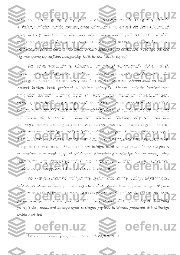 substansial   qiymatiga   egaligi   aytilgan. 11
  Ushbu   vositaga   matnda   ko‘pgina   yordamchi
vositalar,   jumladan   hamda   vositasi ,   bilan   ko‘makchisi   va   -u(-yu),-da,   ham   yuklamalari
pragmatik qiymatdosh bo‘lib kela oladi. Garchi nutqda ularning biri ikkinchisi bilan o‘rin
almashishi   mumkin   bo‘lsa-da,   ular   substansial pragmatik   xossalari   jihatidan   farqlanadi:˗
- Kutilmagan   paytda   deraza   sharaqlab   ochilib   ketdi-yu   naq   dasturxon   o‘rtasiga   quchoq
sig‘mas qamg‘oq shiftdan tushganday kelib tushdi.(Sh.Bo‘tayev).
Va ,   -u/-yu   vositalarining   substansial   umumiyligi   va   pragmatik   o‘ziga   xosligi.
Gaplarni o‘zaro bog‘lashda ular bir xil grammatik vazifani bajarishi mumkin, ammo ular
bog‘lagan birliklar o‘rtasidagi uzviylikda farq bo‘ladi. Masalan:   Ahmad keldi  va ketdi –
Ahmad   keldiyu   ketdi   gaplarini   solishtirib   ko‘raylik.   Birinchi   holatda   harakatlararo
tenglikdan   tashqari,   ularning   bajarilishi   vaqt   nuqtayi   nazaridan   chegaralanmagan,
aytaylik,   kecha   kelib,   bugun   ketgan   bo‘lishi   mumkin.   Harakatning   bajarilishi   haqidagi
axborot ham betaraflik xarakterida – Ahmadning kelganligi haqida shunchaki ma’lumot
berilmoqda,   xolos.   Ikkinchi   holatda   ham   harakatlar   o‘rtasidagi   tenglikni   inkor   etib
bo‘lmaydi,   ammo   ularning   bajarilishi   vaqt   nuqtayi   nazaridan   chegaralangan   –   harakat
qisqa   muddatda   bajarilgan,   tezlikda   kelib,   tezlikda   ketilgan.   Bu   harakatning   xususiyati
sifatida   ularning   subs t ansial   farqlarini   anglatadi.   Bu   farq   pragmatik   vaziyat   talabi   bilan
o‘ziga   xoslik   kasb   etadi.     Shu   bilan   birga   keldiyu   ketdi   da   nutq   muallifining   subyektiv
munosabati   ham   mavjud,   ya’ni   so‘zlovchi   Ahmadning   harakatiga   befarq   emas,   uning
bajarilishini   aniq   ifodalashga   intilish   bor.   Binobarin,   va,   bilan,   –u/   -yu   substansial
mushtarakligi muayyan stilistik noziklik va farqlarga ega.
va↔ -u/-yu  substansial mohiyatining uyg‘unligida   va  ning kitobiy,  -u/-yu  ning esa
so‘zlashuv  uslubida  faolligini   ham   qayd etib  o‘tish  zarur. Shuning bilan  birga,   -u/-yu da
ma’lum darajada yuklamalik pragmatik xususiyati  mavjudligini  va shu asosda  -da -u/-yu
yuklamalariga   birmuncha   yaqinlashishni   ham   eslatib   o‘tish   joiz:   Keyin   Xudoning
yo‘rig‘i-da ,sunbulami boshqa oymi  xoxlagan paytida to‘alonini yuboradi  deb dillariga
taskin berishdi.
11
Ўзбек тилининг изоҳли луғати, I жилд. – Тошкент: ЎзМЭ, 2006. -Б.430.   