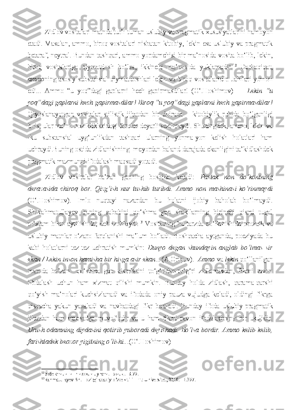 Zidlov vositalari matnda turli-tuman uslubiy va pragmatik xususiyatlarini namoyon
etadi. Masalan,  ammo,  biroq  vositalari  nisbatan   kitobiy,  lekin esa   uslubiy  va pragmatik
betaraf, neytral. Bundan tashqari, ammo yordamchisi bir ma’nosida vosita bo‘lib, lekin,
biroq   vositalariga   qiymatdosh   bo‘lsa,   ikkinchi   ma’nosida   yuklamadir. 12
  Darhaqiqat,
ammo ning asosiy substansial qiymatdoshlari lekin va biroq vositalaridir: Jahllari yomon
edi...   Ammo   “u   yoq”dagi   gaplarni   hech   gapirmasdilar!   (O‘.Hoshimov)     -   Lekin   “u
yoq”dagi gaplarni hech gapirmasdilar! Biroq “u yoq”dagi gaplarni hech gapirmasdilar!
Qiyoslanayotgan   vositalar   stilistik   jihatdan   bir   doirada   –   kitobiylik   ruhida   bo‘lganligi
bois, ular ma’no nozikliklaridagi farqlar deyarli sezilmaydi. Shuningdek, ammo, lekin va
-ku   substansial   uyg‘unlikdan   tashqari   ularning   yonma-yon   kelish   holatlari   ham
uchraydi.Buning ostida zidlanishning  meyordan baland darajada ekanligini ta’kidlashdek
pragmatik mazmunni ifodalash maqsadi yotadi.
Zidlov   vositalar   ba’zan   gapning   boshida   keladi:   Pastak   non   do‘konining
derazasida   chiroq   bor.   Qizg‘ish   nur   tushib   turibdi.   Ammo   non   mashinasi   ko‘rinmaydi
(O‘.Hoshimov).   Imlo   nuqtayi   nazardan   bu   holatni   ijobiy   baholab   bo‘lmaydi.
Sh.Rahmatullayev   buning   sababini   qo‘shma   gap   shakllarning   birinchi   qismi   tugal
to‘xtam  bilan aytilishida, deb izohlaydi. 13
  Vositaning bu tarzda qo‘llanishida prozaik va
uslubiy   matnlar   o‘zaro   farqlanishi   ma’lum   bo‘ladi.   Boshqacha   aytganda,   poeziyada   bu
kabi   holatlarni   tez-tez   uchratish   mumkin:   Dunyo   degan   shundayin   anglab   bo‘lmas   sir
ekan / Lekin inson hamisha bir hisga asir ekan… (A.Oripov).   Ammo   va  lekin  qo‘llanilgan
matnda   ba’zan     qo‘shma   gap   qismlarini   to‘g‘ridan-to‘g‘ri   zidlamasdan,   fikrni   ravon
ifodalash   uchun   ham   xizmat   qilishi   mumkin.   Bunday   holda   zidlash,   qarama-qarshi
qo‘yish   ma’nolari   kuchsizlanadi   va   ifodada   oniy   pauza   vujudga   keladi,   oldingi   fikrga
qisqacha   yakun   yasaladi   va   navbatdagi   fikr   beriladi.   Bunday   ifoda   uslubiy-pragmatik
jihatdan   ham   maqsadga   muvofiqdir   va   u   ham   fikrni   ravon   ifodalashning   bir   usulidir.
Urush odamning diydasini qotirib yuboradi deyishadi. Bo‘lsa bordir. Ammo kelib-kelib,
farishtadek beozor yigitning o‘lishi.. . (O‘.Hoshimov)
12
Ўзбек тилининг изоҳли луғати. I жилд. -Б.79.
13
Rahmatullayev Sh. Hozirgi adabiy o’zbek tili – T.: Universitet, 2006. - В .397. 