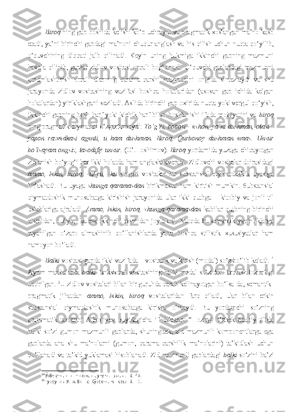 Biroq   ning gap boshida kelishi ko‘p uchraydi va pragmatik xoslangan ma’no kasb
etadi, ya’ni birinchi gapdagi ma’noni chuqur anglash va his qilish uchun nuqta qo‘yilib,
o‘quvchining   diqqati   jalb   qilinadi.   Keyin   uning   hukmiga   ikkinchi   gapning   mazmuni
havola   qilinib,   gaplar   zidlov   vositasi   orqali   bog‘lanadi.   O‘quvchi   gaplardagi   mazmunni
umumlashtirish   orqali   ularning   qarama-qarshi   mazmunini   ongida   sintezlaydi   va   shu
jarayonda   zidlov   vositasining   vazifasi   boshqa   holatlaridan   (asosan   gap   ichida   kelgan
holatlardan) yiriklashgani seziladi. Aslida birinchi gap oxirida nuqta yoki vergul qo‘yish,
ikkinchi gapning bosh harf yoki kichik harf bilan boshlanishi ifoda mohiyatini va   biroq
ning pragmatik qiymatini o‘zgartirmaydi:  To‘g‘ri, bobosi - eshon, ya’ni dushman, otasi -
yapon   razvedkasi   agenti,   u   ham   dushman.   Biroq,   Qurbonoy   dushman   emas.   Unsur
bo‘lsayam ongsiz, tasodifiy unsur.  ( O‘.Hoshimov ).  Biroq  yordamida yuzaga chiqayotgan
zidlanish bo‘yog‘i har ikki holatda ham anglashilaveradi. Zidlovchi vositalar doirasidagi
ammo,   lekin,   biroq,   -u/-yu,   -ku   singari   vositalar   bir   substansial   qiymatdoshik   uyasiga
birlashadi. Bu uyaga   shunga qaramasdan   birikmasini  ham kiritish mumkin. Substansial
qiymatdoshik   munosabatga   kirishish   jarayonida   ular   ikki   qutbga   –   kitobiy   va   jonli   til
uslublariga   ajraladi.   Ammo,   lekin,   biroq,   shunga   qaramasdan   kabilar   qutbning   birinchi
qismidan, -u/-yu, -ku esa ikkinchi qismidan joy oladi. Nutqda bu semantik yaqinliklarga
tayanilgan   o‘zaro   almashinib   qo‘llanishlarda   yana   boshqa   stilistik   xususiyatlar   ham
namoyon bo‘ladi.
Balki  vositasi gapda ikki vazifada – vositalik va kirish (modal) so‘z bo‘lib keladi. 14
Ayrim manbalarda   balki   funksional vositasining balki modal so‘zidan farqlash lozimligi
uqtirilgan. 15
U zidlov vositalari bilan bir guruhda qarab kelinayotgan bo‘lsa-da, semantik-
pragmatik   jihatdan   ammo,   lekin,   biroq   vositalaridan   farq   qiladi,   ular   bilan   erkin
substansial   qiymatdoshik   munosabatga   kirisha   olmaydi.   Bu   yordamchi   so‘zning
grammatik   tabiatini   A.Hojiyev   quyidagicha   ifodalagan:   “Hozirgi   o‘zbek   adabiy   tilida
balki   so‘zi   gumon   mazmunli   gaplarda,   shuningdek,   zid   mazmunli   komponentlarga   ega
gaplarda   ana   shu   ma’nolarni   (gumon,   qarama-qarshilik   ma’nolarini)   ta’kidlash   uchun
qo‘llanadi va ta’kid yuklamasi hisoblanadi. Zid mazmunli gaplardagi   balki   so‘zini ba’zi
14
Ўзбек   тилининг   изоҳли   луғати . I  жилд . - Б .149. 
15
Турсунов У .  в а   бошқ .  Кўрсатилган асар - Б .110. 