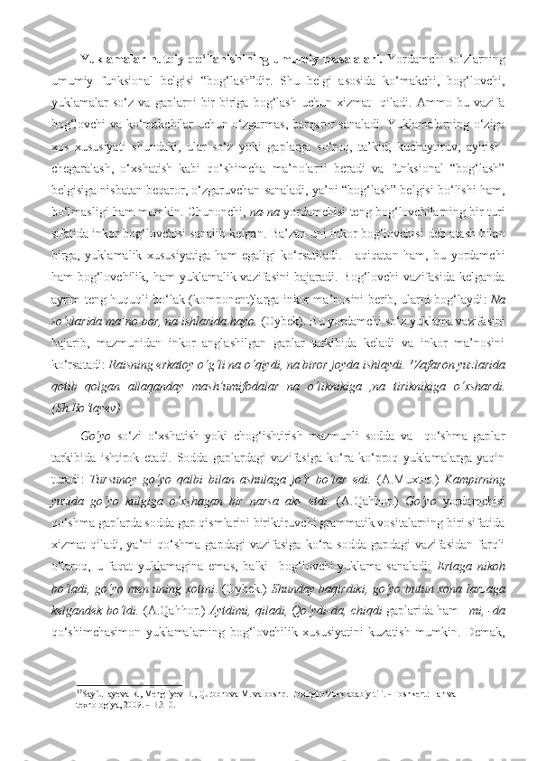 Yuklamalar nutqiy qo‘llanishining umumiy masalalari.   Yordamchi  so‘zlarning
umumiy   funksional   belgisi   “bog‘lash”dir.   Shu   belgi   asosida   ko‘makchi,   bog‘lovchi,
yuklamalar   so‘z   va   gaplarni   bir-biriga   bog‘lash   uchun   xizmat     qiladi.   Ammo   bu   vazifa
bog‘lovchi va ko‘makchilar uchun o‘zgarmas, barqaror sanaladi. Yuklamalarning o‘ziga
xos   xususiyati   shundaki,   ular   so‘z   yoki   gaplarga   so‘roq,   ta’kid,   kuchaytiruv,   ayirish-
chegaralash,   o‘xshatish   kabi   qo‘shimcha   ma’nolarni   beradi   va   funksional   “bog‘lash”
belgisiga nisbatan beqaror, o‘zgaruvchan sanaladi, ya’ni “bog‘lash” belgisi bo‘lishi ham,
bo‘lmasligi ham mumkin. Chunonchi,   na-na   yordamchisi teng bog‘lovchilarning bir turi
sifatida inkor bog‘lovchisi sanalib kelgan. Ba’zan uni inkor bog‘lovchisi deb atash bilan
birga,   yuklamalik   xususiyatiga   ham   egaligi   ko‘rsatiladi.   Haqiqatan   ham,   bu   yordamchi
ham  bog‘lovchilik, ham   yuklamalik vazifasini  bajaradi.  Bog‘lovchi  vazifasida  kelganda
ayrim teng huquqli bo‘lak (komponent)larga inkor ma’nosini berib, ularni bog‘laydi :   Na
so‘zlarida ma’no bor, na ishlarida hayo.  (Oybek). Bu yordamchi so‘z yuklama vazifasini
bajarib,   mazmunidan   inkor   anglashilgan   gaplar   tarkibida   keladi   va   inkor   ma’nosini
ko‘rsatadi:  Raisning erkatoy o‘g‘li na o‘qiydi, na biror joyda ishlaydi. 17
Zafaron   yuzlarida
qotib   qolgan   allaqanday   mash ’ umifodalar   na   o ‘ liknikiga   , na   tiriknikiga   o ‘ xshardi .
( Sh . Bo ‘ tayev )
Go‘yo   so‘zi   o‘xshatish   yoki   chog‘ishtirish   mazmunli   sodda   va     qo‘shma   gaplar
tarkibida   ishtirok   etadi.   Sodda   gaplardagi   vazifasiga   ko‘ra   ko‘proq   yuklamalarga   yaqin
turadi :   Tursunoy   go‘yo   qalbi   bilan   ashulaga   jo‘r   bo‘lar   edi.   (A.Muxtor.)   Kampirning
yuzida   go‘yo   kulgiga   o‘xshagan   bir   narsa   aks   etdi.   (A.Qahhor.)   Go‘yo   yordamchisi
qo‘shma gaplarda sodda gap qismlarini biriktiruvchi grammatik vositalarning biri sifatida
xizmat   qiladi,   ya’ni   qo‘shma   gapdagi   vazifasiga   ko‘ra   sodda   gapdagi   vazifasidan   farqli
o‘laroq,   u   faqat   yuklamagina   emas,   balki     bog‘lovchi-yuklama   sanaladi:   Ertaga   nikoh
bo‘ladi, go‘yo men uning xotini . (Oybek.)   Shunday baqirdiki, go‘yo butun xona larzaga
kelgandek bo‘ldi.  (A.Qahhor.)   Aytdimi, qiladi, Qo‘ydi-da, chiqdi  gaplarida ham   –mi, -da
qo‘shimchasimon   yuklamalarning   bog‘lovchilik   xususiyatini   kuzatish   mumkin.   Demak,
17
Sayfullayeva R., Mengliyev B., Qurbonova M. va boshq. Hozirgi o‘zbek adabiy tili.   Toshkent: F˗ an va 
texnologiya , 2009.   B.310.	
˗ 